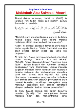 http://dear.to/abusalma
Maktabah Abu Salma al-Atsari
-23 of 78 -
Tirmizi dalam sunannya, hadist no (2616) ia
katakan :”ini hadist hasan dan shohih”. Bahwa
Rasulullah bersabda:
))‫ﱠ‬‫ﻻ‬ِ‫ﺇ‬ ‫ﻢ‬ِ‫ﻫ‬ِ‫ﺮ‬ِ‫ﺧ‬‫ﺎ‬‫ﻨ‬‫ﻣ‬ ‫ﹶﻰ‬‫ﻠ‬‫ﻋ‬ ‫ﻭ‬‫ﹶ‬‫ﺃ‬ ‫ﻢ‬ِ‫ﻬ‬ِ‫ﻫ‬‫ﻮ‬‫ﺟ‬‫ﻭ‬ ‫ﹶﻰ‬‫ﻠ‬‫ﻋ‬ ِ‫ﺭ‬‫ﺎ‬‫ﻨ‬‫ﺍﻟ‬ ‫ِﻲ‬‫ﻓ‬ ‫ﺱ‬‫ﺎ‬‫ﻨ‬‫ﺍﻟ‬ ‫ﺐ‬‫ﹸ‬‫ﻜ‬‫ﻳ‬ ‫ﹾ‬‫ﻞ‬‫ﻫ‬‫ﻭ‬
‫ﻢ‬ِ‫ﻬ‬ِ‫ﺘ‬‫ﻨ‬ِ‫ﺴ‬‫ﹾ‬‫ﻟ‬‫ﹶ‬‫ﺃ‬ ‫ﺪ‬ِ‫ﺋ‬‫ﺎ‬‫ﺼ‬‫ﺣ‬.((
“Tiadalah yang membantingkan manusia kedalam
neraka diatas muka atau hidung mereka
melainkan akibat panenan buah lidah mereka”.
Hadist ini sebagai jawaban terhadap pertanyaan
Mu’az kepada Nabi : “Wahai Nabi Allah apa kita
akan di’azab dengan sebab apa yang kita
ucapkan?”.
Al Hafiz Ibnu Rajab mensyarahkan hadits tersebut
dalam kitabnya “Jami’ul ‘Ulum wal Hikam”
(2/147): “Yang dimaksud dengan “panenan buah
lidah” adalah balasan dan hukuman terhadap
pembicaraan yang diharamkan; karena manusia
bagaikan menabur benih kebaikan dan kejelekan
dengan perkataan dan perbuatannya, kemudian
pada hari kiamat akan dipanen apa yang
ditaburnya, barangsiapa yang menabur kebaikan
baik berupa perkataan ataupun perbuatan ia akan
menuai kemulian, sebaliknya barangsiapa yang
menabur kejelekkan baik berupa perkataan
ataupun perbuatan ia akan menuai penyesalan”.
Ia (ibnu Rajab) berkata lagi dalam bukunya
tersebut (2/146): “Ini menunjukkan bahwa
menjaga lidah dan mengontrolnya serta
 