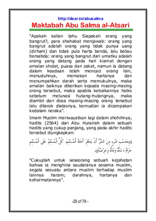 http://dear.to/abusalma
Maktabah Abu Salma al-Atsari
-25 of 78 -
“Apakah kalian tahu Siapakah orang yang
bangrut?, para shahabat menjawab: orang yang
bangrut adalah orang yang tidak punya uang
(dirham) dan tidak pula harta benda, lalu beliau
bersabda: orang yang bangrut dari umatku adalah
orang yang datang pada hari kiamat dengan
amalan sholat, puasa dan zakat, namun ia datang
dalam keadaan telah mencaci orang lain,
menuduhnya, memakan hartanya dan
menumpahkan darah serta memukulnya, maka
amalan baiknya diberikan kepada masing-masing
orang tersebut, maka apabila kebaikannya habis
sebelum melunasi hutang-hutangnya, maka
diambil dari dosa masing-masing orang tersebut
lalu ditarok diatasnya, kemudian ia dicampakan
kedalam neraka”.
Imam Muslim meriwayatkan lagi dalam shohihnya,
hadits (2564) dari Abu Hurairah dalam sebuah
hadits yang cukup panjang, yang pada akhir hadits
tersebut diungkapkan:
))ِ‫ﻢ‬ِ‫ﻠ‬‫ﺴ‬‫ﻤ‬‫ﹾ‬‫ﻟ‬‫ﺍ‬ ‫ﹶﻰ‬‫ﻠ‬‫ﻋ‬ ‫ﻢ‬ِ‫ﻠ‬‫ﺴ‬‫ﻤ‬‫ﹾ‬‫ﻟ‬‫ﺍ‬ ‫ﱡ‬‫ﻞ‬‫ﹸ‬‫ﻛ‬ ،‫ﻢ‬ِ‫ﻠ‬‫ﺴ‬‫ﻤ‬‫ﹾ‬‫ﻟ‬‫ﺍ‬ ‫ﻩ‬‫ﺎ‬‫ﺧ‬‫ﹶ‬‫ﺃ‬ ‫ﺮ‬ِ‫ﻘ‬‫ﺤ‬‫ﻳ‬ ‫ﹾ‬‫ﻥ‬‫ﹶ‬‫ﺃ‬ ‫ﺮ‬‫ﺸ‬‫ﺍﻟ‬ ‫ﻦ‬ِ‫ﻣ‬ ٍ‫ﺀ‬ِ‫ﺮ‬‫ﻣ‬‫ﺍ‬ ِ‫ﺐ‬‫ﺴ‬‫ﺤ‬ِ‫ﺑ‬
‫ﺮ‬‫ﺣ‬‫ﻪ‬‫ﺿ‬‫ﺮ‬ِ‫ﻋ‬‫ﻭ‬‫ﻪ‬‫ﹸ‬‫ﻟ‬‫ﺎ‬‫ﻣ‬‫ﻭ‬‫ﻪ‬‫ﻣ‬‫ﺩ‬ ‫؛‬ ‫ﻡ‬‫ﺍ‬.((
“Cukuplah untuk seseorang sebuah kejahatan
bahwa ia menghina saudaranya sesama muslim,
segala sesuatu antara muslim terhadap muslim
lainnya haram; darahnya, hartanya dan
kehormatannya”.
 