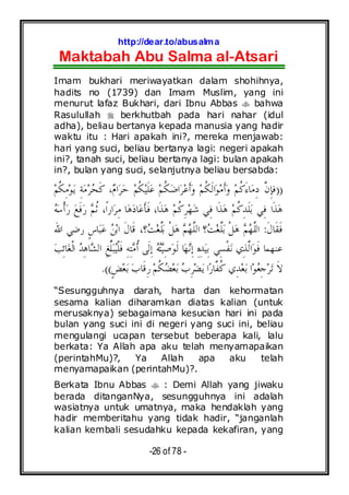 http://dear.to/abusalma
Maktabah Abu Salma al-Atsari
-26 of 78 -
Imam bukhari meriwayatkan dalam shohihnya,
hadits no (1739) dan Imam Muslim, yang ini
menurut lafaz Bukhari, dari Ibnu Abbas bahwa
Rasulullah berkhutbah pada hari nahar (idul
adha), beliau bertanya kepada manusia yang hadir
waktu itu : Hari apakah ini?, mereka menjawab:
hari yang suci, beliau bertanya lagi: negeri apakah
ini?, tanah suci, beliau bertanya lagi: bulan apakah
in?, bulan yang suci, selanjutnya beliau bersabda:
))‫ﻢ‬‫ﹸ‬‫ﻜ‬ِ‫ﻣ‬‫ﻮ‬‫ﻳ‬ ِ‫ﺔ‬‫ﻣ‬‫ﺮ‬‫ﺤ‬‫ﹶ‬‫ﻛ‬ ،‫ﻡ‬‫ﺍ‬‫ﺮ‬‫ﺣ‬ ‫ﻢ‬‫ﹸ‬‫ﻜ‬‫ﻴ‬‫ﹶ‬‫ﻠ‬‫ﻋ‬ ‫ﻢ‬‫ﹸ‬‫ﻜ‬‫ﺿ‬‫ﺍ‬‫ﺮ‬‫ﻋ‬‫ﹶ‬‫ﺃ‬‫ﻭ‬ ‫ﻢ‬‫ﹸ‬‫ﻜ‬‫ﹶ‬‫ﻟ‬‫ﺍ‬‫ﻮ‬‫ﻣ‬‫ﹶ‬‫ﺃ‬‫ﻭ‬ ‫ﻢ‬‫ﹸ‬‫ﻛ‬َ‫ﺀ‬‫ﺎ‬‫ﻣ‬ِ‫ﺩ‬ ‫ﱠ‬‫ﻥ‬ِ‫ﺈ‬‫ﻓ‬
‫ﻪ‬‫ﺳ‬‫ﹾ‬‫ﺃ‬‫ﺭ‬ ‫ﻊ‬‫ﹶ‬‫ﻓ‬‫ﺭ‬ ‫ﻢ‬‫ﹸ‬‫ﺛ‬ ،‫ﹰ‬‫ﺍ‬‫ﺍﺭ‬‫ﺮ‬ِ‫ﻣ‬ ‫ﺎ‬‫ﻫ‬‫ﺩ‬‫ﺎ‬‫ﻋ‬‫ﹶ‬‫ﺄ‬‫ﹶ‬‫ﻓ‬ ،‫ﹶﺍ‬‫ﺬ‬‫ﻫ‬ ‫ﻢ‬‫ﹸ‬‫ﻛ‬ِ‫ﺮ‬‫ﻬ‬‫ﺷ‬ ‫ِﻲ‬‫ﻓ‬ ‫ﹶﺍ‬‫ﺬ‬‫ﻫ‬ ‫ﻢ‬‫ﹸ‬‫ﻛ‬ِ‫ﺪ‬‫ﹶ‬‫ﻠ‬‫ﺑ‬ ‫ِﻲ‬‫ﻓ‬ ‫ﹶﺍ‬‫ﺬ‬‫ﻫ‬
‫ﹶ‬‫ﻝ‬‫ﹶﺎ‬‫ﻘ‬‫ﹶ‬‫ﻓ‬:‫ﹶ‬‫ﻝ‬‫ﹶﺎ‬‫ﻗ‬ ،‫؟‬‫ﺖ‬‫ﻐ‬‫ﱠ‬‫ﻠ‬‫ﺑ‬ ‫ﹾ‬‫ﻞ‬‫ﻫ‬ ‫ﻢ‬‫ﻬ‬‫ﱠ‬‫ﻠ‬‫ﺍﻟ‬ ‫؟‬‫ﺖ‬‫ﻐ‬‫ﱠ‬‫ﻠ‬‫ﺑ‬ ‫ﹾ‬‫ﻞ‬‫ﻫ‬ ‫ﻢ‬‫ﻬ‬‫ﱠ‬‫ﻠ‬‫ﺍﻟ‬‫ﺍﷲ‬ ‫ﺭﺿﻲ‬ ٍ‫ﺱ‬‫ﺎ‬‫ﺒ‬‫ﻋ‬ ‫ﻦ‬‫ﺑ‬‫ﺍ‬
‫ﺐ‬ِ‫ﺋ‬‫ﺎ‬‫ﻐ‬‫ﹾ‬‫ﻟ‬‫ﺍ‬ ‫ﺪ‬ِ‫ﻫ‬‫ﺎ‬‫ﺸ‬‫ﺍﻟ‬ ِ‫ﻎ‬‫ﱢ‬‫ﻠ‬‫ﺒ‬‫ﻴ‬‫ﹾ‬‫ﻠ‬‫ﹶ‬‫ﻓ‬ ِ‫ﻪ‬ِ‫ﺘ‬‫ﻣ‬‫ﹸ‬‫ﺃ‬ ‫ﹶﻰ‬‫ﻟ‬ِ‫ﺇ‬ ‫ﻪ‬‫ﺘ‬‫ﻴ‬ِ‫ﺻ‬‫ﻮ‬‫ﹶ‬‫ﻟ‬ ‫ﺎ‬‫ﻬ‬‫ﻧ‬ِ‫ﺇ‬ ِ‫ﻩ‬ِ‫ﺪ‬‫ﻴ‬ِ‫ﺑ‬ ‫ِﻲ‬‫ﺴ‬‫ﹾ‬‫ﻔ‬‫ﻧ‬ ‫ِﻱ‬‫ﺬ‬‫ﱠ‬‫ﻟ‬‫ﺍ‬‫ﻮ‬‫ﹶ‬‫ﻓ‬ ‫ﻋﻨﻬﻤﺎ‬
ٍ‫ﺾ‬‫ﻌ‬‫ﺑ‬ ‫ﺏ‬‫ﹶﺎ‬‫ﻗ‬ِ‫ﺭ‬ ‫ﻢ‬‫ﹸ‬‫ﻜ‬‫ﻀ‬‫ﻌ‬‫ﺑ‬ ‫ﺏ‬ِ‫ﺮ‬‫ﻀ‬‫ﻳ‬ ‫ﺍ‬‫ﺭ‬‫ﱠﺎ‬‫ﻔ‬‫ﹸ‬‫ﻛ‬ ‫ِﻱ‬‫ﺪ‬‫ﻌ‬‫ﺑ‬ ‫ﺍ‬‫ﻮ‬‫ﻌ‬ِ‫ﺟ‬‫ﺮ‬‫ﺗ‬ ‫ﹶ‬‫ﻻ‬.((
“Sesungguhnya darah, harta dan kehormatan
sesama kalian diharamkan diatas kalian (untuk
merusaknya) sebagaimana kesucian hari ini pada
bulan yang suci ini di negeri yang suci ini, beliau
mengulangi ucapan tersebut beberapa kali, lalu
berkata: Ya Allah apa aku telah menyamapaikan
(perintahMu)?, Ya Allah apa aku telah
menyamapaikan (perintahMu)?.
Berkata Ibnu Abbas : Demi Allah yang jiwaku
berada ditanganNya, sesungguhnya ini adalah
wasiatnya untuk umatnya, maka hendaklah yang
hadir memberitahu yang tidak hadir, “janganlah
kalian kembali sesudahku kepada kekafiran, yang
 