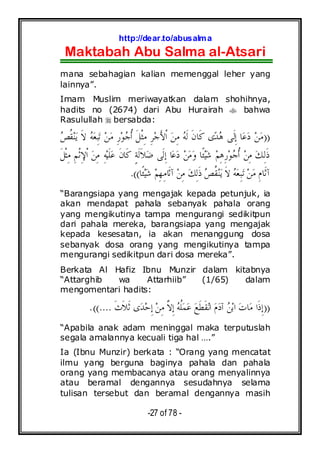 http://dear.to/abusalma
Maktabah Abu Salma al-Atsari
-27 of 78 -
mana sebahagian kalian memenggal leher yang
lainnya”.
Imam Muslim meriwayatkan dalam shohihnya,
hadits no (2674) dari Abu Hurairah bahwa
Rasulullah bersabda:
))‫ﻌ‬ِ‫ﺒ‬‫ﺗ‬ ‫ﻦ‬‫ﻣ‬ ِ‫ﺭ‬‫ﻮ‬‫ﺟ‬‫ﹸ‬‫ﺃ‬ ‫ﹶ‬‫ﻞ‬‫ﹾ‬‫ﺜ‬ِ‫ﻣ‬ ِ‫ﺮ‬‫ﺟ‬َ‫ﻷ‬‫ﹾ‬‫ﺍ‬ ‫ﻦ‬ِ‫ﻣ‬ ‫ﻪ‬‫ﹶ‬‫ﻟ‬ ‫ﹶ‬‫ﻥ‬‫ﹶﺎ‬‫ﻛ‬ ‫ﻯ‬‫ﺪ‬‫ﻫ‬ ‫ﹶﻰ‬‫ﻟ‬ِ‫ﺇ‬ ‫ﺎ‬‫ﻋ‬‫ﺩ‬ ‫ﻦ‬‫ﻣ‬‫ﺺ‬‫ﹸ‬‫ﻘ‬‫ﻨ‬‫ﻳ‬ ‫ﹶ‬‫ﻻ‬ ‫ﻪ‬
‫ﹶ‬‫ﻞ‬‫ﹾ‬‫ﺜ‬ِ‫ﻣ‬ ِ‫ﻢ‬‫ﹾ‬‫ﺛ‬ِ‫ﻹ‬‫ﹾ‬‫ﺍ‬ ‫ﻦ‬ِ‫ﻣ‬ ِ‫ﻪ‬‫ﻴ‬‫ﹶ‬‫ﻠ‬‫ﻋ‬ ‫ﹶ‬‫ﻥ‬‫ﹶﺎ‬‫ﻛ‬ ٍ‫ﺔ‬‫ﹶ‬‫ﻟ‬‫ﹶ‬‫ﻼ‬‫ﺿ‬ ‫ﹶﻰ‬‫ﻟ‬ِ‫ﺇ‬ ‫ﺎ‬‫ﻋ‬‫ﺩ‬ ‫ﻦ‬‫ﻣ‬‫ﻭ‬ ‫ﹰﺎ‬‫ﺌ‬‫ﻴ‬‫ﺷ‬ ‫ﻢ‬ِ‫ﻫ‬ِ‫ﺭ‬‫ﻮ‬‫ﺟ‬‫ﹸ‬‫ﺃ‬ ‫ﻦ‬ِ‫ﻣ‬ ‫ﻚ‬ِ‫ﻟ‬‫ﹶ‬‫ﺫ‬
‫ﹰﺎ‬‫ﺌ‬‫ﻴ‬‫ﺷ‬ ‫ﻢ‬ِ‫ﻬ‬ِ‫ﻣ‬‫ﹶﺎ‬‫ﺛ‬‫ﺁ‬ ‫ﻦ‬ِ‫ﻣ‬ ‫ﻚ‬ِ‫ﻟ‬‫ﹶ‬‫ﺫ‬ ‫ﺺ‬‫ﹸ‬‫ﻘ‬‫ﻨ‬‫ﻳ‬ ‫ﹶ‬‫ﻻ‬ ‫ﻪ‬‫ﻌ‬ِ‫ﺒ‬‫ﺗ‬ ‫ﻦ‬‫ﻣ‬ ِ‫ﻡ‬‫ﹶﺎ‬‫ﺛ‬‫ﺁ‬.((
“Barangsiapa yang mengajak kepada petunjuk, ia
akan mendapat pahala sebanyak pahala orang
yang mengikutinya tampa mengurangi sedikitpun
dari pahala mereka, barangsiapa yang mengajak
kepada kesesatan, ia akan menanggung dosa
sebanyak dosa orang yang mengikutinya tampa
mengurangi sedikitpun dari dosa mereka”.
Berkata Al Hafiz Ibnu Munzir dalam kitabnya
“Attarghib wa Attarhiib” (1/65) dalam
mengomentari hadits:
))‫ﹶ‬‫ﺙ‬‫ﹶ‬‫ﻼ‬‫ﹶ‬‫ﺛ‬ ‫ﻯ‬‫ﺪ‬‫ﺣ‬ِ‫ﺇ‬ ‫ﻦ‬ِ‫ﻣ‬ ‫ﱠ‬‫ﻻ‬ِ‫ﺇ‬ ‫ﻪ‬‫ﹸ‬‫ﻠ‬‫ﻤ‬‫ﻋ‬ ‫ﻊ‬‫ﹶ‬‫ﻄ‬‫ﹶ‬‫ﻘ‬‫ﻧ‬‫ﺍ‬ ‫ﻡ‬‫ﺩ‬‫ﺁ‬ ‫ﻦ‬‫ﺑ‬‫ﺍ‬ ‫ﺕ‬‫ﺎ‬‫ﻣ‬ ‫ﹶﺍ‬‫ﺫ‬ِ‫ﺇ‬.((....
“Apabila anak adam meninggal maka terputuslah
segala amalannya kecuali tiga hal ….”
Ia (Ibnu Munzir) berkata : “Orang yang mencatat
ilmu yang berguna baginya pahala dan pahala
orang yang membacanya atau orang menyalinnya
atau beramal dengannya sesudahnya selama
tulisan tersebut dan beramal dengannya masih
 