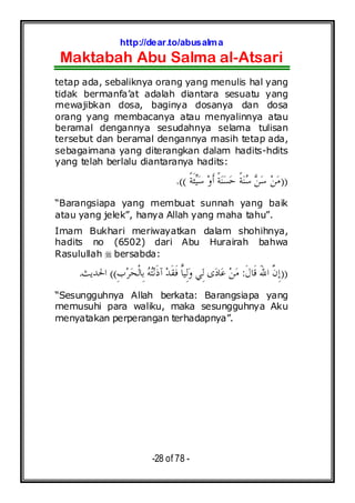 http://dear.to/abusalma
Maktabah Abu Salma al-Atsari
-28 of 78 -
tetap ada, sebaliknya orang yang menulis hal yang
tidak bermanfa’at adalah diantara sesuatu yang
mewajibkan dosa, baginya dosanya dan dosa
orang yang membacanya atau menyalinnya atau
beramal dengannya sesudahnya selama tulisan
tersebut dan beramal dengannya masih tetap ada,
sebagaimana yang diterangkan dalam hadits-hdits
yang telah berlalu diantaranya hadits:
))‫ﹰ‬‫ﺔ‬‫ﹶ‬‫ﺌ‬‫ﻴ‬‫ﺳ‬ ‫ﻭ‬‫ﹶ‬‫ﺃ‬ ‫ﹰ‬‫ﺔ‬‫ﻨ‬‫ﺴ‬‫ﺣ‬ ‫ﹰ‬‫ﺔ‬‫ﻨ‬‫ﺳ‬ ‫ﻦ‬‫ﺳ‬ ‫ﻦ‬‫ﻣ‬.((
“Barangsiapa yang membuat sunnah yang baik
atau yang jelek”, hanya Allah yang maha tahu”.
Imam Bukhari meriwayatkan dalam shohihnya,
hadits no (6502) dari Abu Hurairah bahwa
Rasulullah bersabda:
))َ‫ﷲ‬‫ﺍ‬ ‫ﱠ‬‫ﻥ‬ِ‫ﺇ‬‫ﹶ‬‫ﻝ‬‫ﹶﺎ‬‫ﻗ‬:ِ‫ﺏ‬‫ﺮ‬‫ﺤ‬‫ﹾ‬‫ﻟ‬‫ِﺎ‬‫ﺑ‬ ‫ﻪ‬‫ﺘ‬‫ﻧ‬‫ﹶ‬‫ﺫ‬‫ﺁ‬ ‫ﺪ‬‫ﹶ‬‫ﻘ‬‫ﹶ‬‫ﻓ‬ ‫ﺎ‬‫ِﻴ‬‫ﻟ‬‫ﻭ‬ ‫ِﻲ‬‫ﻟ‬ ‫ﻯ‬‫ﺩ‬‫ﺎ‬‫ﻋ‬ ‫ﻦ‬‫ﻣ‬((‫ﺍﳊﺪﻳﺚ‬.
“Sesungguhnya Allah berkata: Barangsiapa yang
memusuhi para waliku, maka sesungguhnya Aku
menyatakan perperangan terhadapnya”.
 