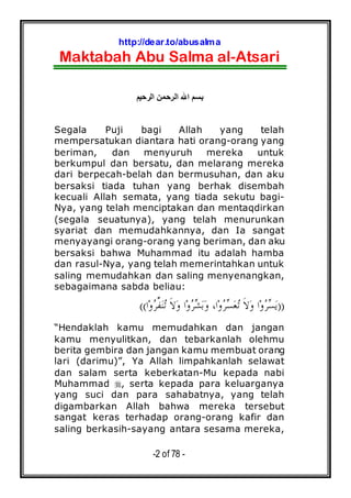 http://dear.to/abusalma
Maktabah Abu Salma al-Atsari
-2 of 78 -
‫ا‬ ‫ا‬ ‫ا‬
Segala Puji bagi Allah yang telah
mempersatukan diantara hati orang-orang yang
beriman, dan menyuruh mereka untuk
berkumpul dan bersatu, dan melarang mereka
dari berpecah-belah dan bermusuhan, dan aku
bersaksi tiada tuhan yang berhak disembah
kecuali Allah semata, yang tiada sekutu bagi-
Nya, yang telah menciptakan dan mentaqdirkan
(segala seuatunya), yang telah menurunkan
syariat dan memudahkannya, dan Ia sangat
menyayangi orang-orang yang beriman, dan aku
bersaksi bahwa Muhammad itu adalah hamba
dan rasul-Nya, yang telah memerintahkan untuk
saling memudahkan dan saling menyenangkan,
sebagaimana sabda beliau:
))‫ﺍ‬‫ﻭ‬‫ﺮ‬‫ﱢ‬‫ﻔ‬‫ﻨ‬‫ﺗ‬ ‫ﹶ‬‫ﻻ‬‫ﻭ‬ ‫ﺍ‬‫ﻭ‬‫ﺮ‬‫ﺸ‬‫ﺑ‬‫ﻭ‬ ،‫ﺍ‬‫ﻭ‬‫ﺮ‬‫ﺴ‬‫ﻌ‬‫ﺗ‬ ‫ﹶ‬‫ﻻ‬‫ﻭ‬ ‫ﺍ‬‫ﻭ‬‫ﺮ‬‫ﺴ‬‫ﻳ‬((
“Hendaklah kamu memudahkan dan jangan
kamu menyulitkan, dan tebarkanlah olehmu
berita gembira dan jangan kamu membuat orang
lari (darimu)”, Ya Allah limpahkanlah selawat
dan salam serta keberkatan-Mu kepada nabi
Muhammad , serta kepada para keluarganya
yang suci dan para sahabatnya, yang telah
digambarkan Allah bahwa mereka tersebut
sangat keras terhadap orang-orang kafir dan
saling berkasih-sayang antara sesama mereka,
 