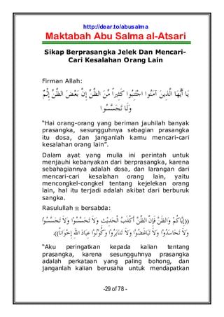 http://dear.to/abusalma
Maktabah Abu Salma al-Atsari
-29 of 78 -
Sikap Berprasangka Jelek Dan Mencari-
Cari Kesalahan Orang Lain
Firman Allah:
‫ﻢ‬‫ﹾ‬‫ﺛ‬ِ‫ﺇ‬ ‫ﻦ‬‫ﱠ‬‫ﻈ‬‫ﺍﻟ‬ ‫ﺾ‬‫ﻌ‬‫ﺑ‬ ‫ﱠ‬‫ﻥ‬ِ‫ﺇ‬ ‫ﻦ‬‫ﱠ‬‫ﻈ‬‫ﺍﻟ‬ ‫ﻦ‬‫ﻣ‬ ‫ﹰ‬‫ﺍ‬‫ِﲑ‬‫ﺜ‬‫ﹶ‬‫ﻛ‬ ‫ﻮﺍ‬‫ﺒ‬ِ‫ﻨ‬‫ﺘ‬‫ﺟ‬‫ﺍ‬ ‫ﻮﺍ‬‫ﻨ‬‫ﻣ‬‫ﺁ‬ ‫ﻦ‬‫ِﻳ‬‫ﺬ‬‫ﱠ‬‫ﻟ‬‫ﺍ‬ ‫ﺎ‬‫ﻬ‬‫ﻳ‬‫ﹶ‬‫ﺃ‬ ‫ﺎ‬‫ﻳ‬
‫ﻮ‬‫ﺴ‬‫ﺴ‬‫ﺠ‬‫ﺗ‬ ‫ﹶﺎ‬‫ﻟ‬‫ﻭ‬‫ﺍ‬
“Hai orang-orang yang beriman jauhilah banyak
prasangka, sesungguhnya sebagian prasangka
itu dosa, dan janganlah kamu mencari-cari
kesalahan orang lain”.
Dalam ayat yang mulia ini perintah untuk
menjauhi kebanyakan dari berprasangka, karena
sebahagiannya adalah dosa, dan larangan dari
mencari-cari kesalahan orang lain, yaitu
mencongkel-congkel tentang kejelekan orang
lain, hal itu terjadi adalah akibat dari berburuk
sangka.
Rasulullah bersabda:
))‫ﺍ‬‫ﻮ‬‫ﺴ‬‫ﺴ‬‫ﺠ‬‫ﺗ‬ ‫ﹶ‬‫ﻻ‬‫ﻭ‬ ‫ﺍ‬‫ﻮ‬‫ﺴ‬‫ﺴ‬‫ﺤ‬‫ﺗ‬ ‫ﹶ‬‫ﻻ‬‫ﻭ‬ ِ‫ﺚ‬‫ﻳ‬ِ‫ﺪ‬‫ﺤ‬‫ﹾ‬‫ﻟ‬‫ﺍ‬ ‫ﺏ‬‫ﹶ‬‫ﺬ‬‫ﹾ‬‫ﻛ‬‫ﹶ‬‫ﺃ‬ ‫ﻦ‬‫ﱠ‬‫ﻈ‬‫ﺍﻟ‬ ‫ﱠ‬‫ﻥ‬ِ‫ﺈ‬‫ﹶ‬‫ﻓ‬ ‫ﻦ‬‫ﹶ‬‫ﻈ‬‫ﺍﻟ‬‫ﻭ‬ ‫ﻢ‬‫ﹸ‬‫ﻛ‬‫ﺎ‬‫ﻳ‬ِ‫ﺇ‬
‫ﹰ‬‫ﺎ‬‫ﺍﻧ‬‫ﻮ‬‫ﺧ‬ِ‫ﺇ‬ ِ‫ﷲ‬‫ﺍ‬ ‫ﺩ‬‫ﺎ‬‫ﺒ‬ِ‫ﻋ‬ ‫ﺍ‬‫ﻮ‬‫ﻧ‬‫ﻮ‬‫ﹸ‬‫ﻛ‬‫ﻭ‬ ‫ﺍ‬‫ﻭ‬‫ﺮ‬‫ﺑ‬‫ﺍ‬‫ﺪ‬‫ﺗ‬ ‫ﹶ‬‫ﻻ‬‫ﻭ‬ ‫ﺍ‬‫ﻮ‬‫ﻀ‬‫ﹶ‬‫ﻏ‬‫ﺎ‬‫ﺒ‬‫ﺗ‬ ‫ﹶ‬‫ﻻ‬‫ﻭ‬ ‫ﺍ‬‫ﻭ‬‫ﺪ‬‫ﺳ‬‫ﺎ‬‫ﺤ‬‫ﺗ‬ ‫ﹶ‬‫ﻻ‬‫ﻭ‬.((
“Aku peringatkan kepada kalian tentang
prasangka, karena sesungguhnya prasangka
adalah perkataan yang paling bohong, dan
janganlah kalian berusaha untuk mendapatkan
 