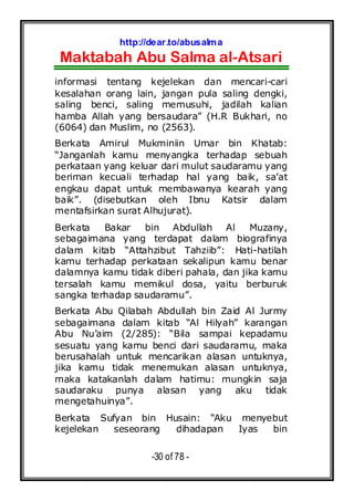 http://dear.to/abusalma
Maktabah Abu Salma al-Atsari
-30 of 78 -
informasi tentang kejelekan dan mencari-cari
kesalahan orang lain, jangan pula saling dengki,
saling benci, saling memusuhi, jadilah kalian
hamba Allah yang bersaudara” (H.R Bukhari, no
(6064) dan Muslim, no (2563).
Berkata Amirul Mukminiin Umar bin Khatab:
“Janganlah kamu menyangka terhadap sebuah
perkataan yang keluar dari mulut saudaramu yang
beriman kecuali terhadap hal yang baik, sa’at
engkau dapat untuk membawanya kearah yang
baik”. (disebutkan oleh Ibnu Katsir dalam
mentafsirkan surat Alhujurat).
Berkata Bakar bin Abdullah Al Muzany,
sebagaimana yang terdapat dalam biografinya
dalam kitab “Attahzibut Tahziib”: Hati-hatilah
kamu terhadap perkataan sekalipun kamu benar
dalamnya kamu tidak diberi pahala, dan jika kamu
tersalah kamu memikul dosa, yaitu berburuk
sangka terhadap saudaramu”.
Berkata Abu Qilabah Abdullah bin Zaid Al Jurmy
sebagaimana dalam kitab “Al Hilyah” karangan
Abu Nu’aim (2/285): “Bila sampai kepadamu
sesuatu yang kamu benci dari saudaramu, maka
berusahalah untuk mencarikan alasan untuknya,
jika kamu tidak menemukan alasan untuknya,
maka katakanlah dalam hatimu: mungkin saja
saudaraku punya alasan yang aku tidak
mengetahuinya”.
Berkata Sufyan bin Husain: “Aku menyebut
kejelekan seseorang dihadapan Iyas bin
 