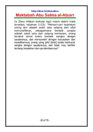 http://dear.to/abusalma
Maktabah Abu Salma al-Atsari
-32 of 78 -
Ia (Ibnu Hibban berkata lagi) masih dalam kitab
tersebut, halaman (133): “Mencari-cari kejelekan
orang lain adalah salah satu cabang dari sifat
kemunafikkan, sebagaimana berbaik sangka
adalah salah satu dari cabang keimanan, orang
berakal sehat selalu berbaik sangka dengan
saudaranya, dan menyendiri dengan kesusahan dan
kesedihannya, orang yang jahil (tolol) selalu berburuk
sangka dengan saudaranya, dan tidak mau berfikir
tentang kesalahan dan penderitaannya”.
 