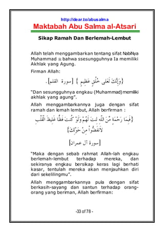 http://dear.to/abusalma
Maktabah Abu Salma al-Atsari
-33 of 78 -
Sikap Ramah Dan Berlemah-Lembut
Allah telah menggambarkan tentang sifat NabiNya
Muhammad bahwa ssesungguhnya Ia memiliki
Akhlak yang Agung.
Firman Allah:
}ٍ‫ﻢ‬‫ِﻴ‬‫ﻈ‬‫ﻋ‬ ٍ‫ﻖ‬‫ﹸ‬‫ﻠ‬‫ﺧ‬ ‫ﻠﻰ‬‫ﻌ‬‫ﹶ‬‫ﻟ‬ ‫ﻚ‬‫ﻧ‬ِ‫ﺇ‬‫ﻭ‬{]‫ﺍﻟﻘﻠﻢ‬ ‫ﺳﻮﺭﺓ‬.[
“Dan sesungguhnya engkau (Muhammad)memiliki
akhlak yang agung”.
Allah menggambarkannya juga dengan sifat
ramah dan lemah lembut, Allah berfirman :
}‫ﻦ‬‫ﻣ‬ ٍ‫ﺔ‬‫ﻤ‬‫ﺣ‬‫ﺭ‬ ‫ﺎ‬‫ﻤ‬ِ‫ﺒ‬‫ﹶ‬‫ﻓ‬‫ﺖ‬‫ﹸﻨ‬‫ﻛ‬ ‫ﻮ‬‫ﹶ‬‫ﻟ‬‫ﻭ‬‫ﻢ‬‫ﻬ‬‫ﹶ‬‫ﻟ‬ ‫ﺖ‬‫ِﻨ‬‫ﻟ‬ ِ‫ﻪ‬‫ﹼ‬‫ﻠ‬‫ﺍﻟ‬ِ‫ﺐ‬‫ﹾ‬‫ﻠ‬‫ﹶ‬‫ﻘ‬‫ﹾ‬‫ﻟ‬‫ﺍ‬ ‫ﹶ‬‫ﻆ‬‫ِﻴ‬‫ﻠ‬‫ﹶ‬‫ﻏ‬ ‫ﺎ‬‫ﻈ‬‫ﹶ‬‫ﻓ‬
‫ﻚ‬ِ‫ﻟ‬‫ﻮ‬‫ﺣ‬ ‫ﻦ‬ِ‫ﻣ‬ ‫ﹾ‬‫ﺍ‬‫ﻮ‬‫ﻀ‬‫ﹶ‬‫ﻔ‬‫ﹶﻧ‬‫ﻻ‬{
]‫ﻋﻤﺮﺍﻥ‬ ‫ﺁﻝ‬ ‫ﺳﻮﺭﺓ‬[
“Maka dengan sebab rahmat Allah-lah engkau
berlemah-lembut terhadap mereka, dan
sekiranya engkau bersikap keras lagi berhati
kasar, tentulah mereka akan menjauhkan diri
dari sekelilingmu”.
Allah menggambarkannya pula dengan sifat
berkasih-sayang dan santun terhadap orang-
orang yang beriman, Allah berfirman:
 