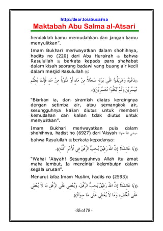 http://dear.to/abusalma
Maktabah Abu Salma al-Atsari
-35 of 78 -
hendaklah kamu memudahkan dan jangan kamu
menyulitkan”.
Imam Bukhari meriwayatkan dalam shohihnya,
hadits no (220) dari Abu Hurairah bahwa
Rasulullah berkata kepada para shahabat
dalam kisah seorang badawi yang buang air kecil
dalam mesjid Rasulullah :
))‫ﺘ‬‫ﹸ‬‫ﺜ‬ِ‫ﻌ‬‫ﺑ‬ ‫ﺎ‬‫ﻤ‬‫ﻧ‬ِ‫ﺈ‬‫ﹶ‬‫ﻓ‬ ٍ‫ﺀ‬‫ﺎ‬‫ﻣ‬ ‫ﻦ‬ِ‫ﻣ‬ ‫ﹰ‬‫ﺎ‬‫ﺑ‬‫ﻮ‬‫ﻧ‬‫ﹶ‬‫ﺫ‬ ‫ﻭ‬‫ﹶ‬‫ﺃ‬ ٍ‫ﺀ‬‫ﺎ‬‫ﻣ‬ ‫ﻦ‬ِ‫ﻣ‬ ‫ﹰ‬‫ﻼ‬‫ﺠ‬‫ﺳ‬ ِ‫ﻪ‬ِ‫ﻟ‬‫ﻮ‬‫ﺑ‬ ‫ﹶﻰ‬‫ﻠ‬‫ﻋ‬ ‫ﺍ‬‫ﻮ‬‫ﹸ‬‫ﻘ‬‫ﻳ‬ِ‫ﺮ‬‫ﻫ‬‫ﻭ‬ ‫ﻩ‬‫ﻮ‬‫ﻋ‬‫ﺩ‬‫ﻢ‬
‫ﻦ‬‫ﻳ‬ِ‫ﺮ‬‫ﺴ‬‫ﻌ‬‫ﻣ‬ ‫ﺍ‬‫ﻮ‬‫ﹸ‬‫ﺜ‬‫ﻌ‬‫ﺒ‬‫ﺗ‬ ‫ﻢ‬‫ﹶ‬‫ﻟ‬‫ﻭ‬‫ﻦ‬‫ﻳ‬ِ‫ﺮ‬‫ﺴ‬‫ﻴ‬‫ﻣ‬.((
“Biarkan ia, dan siramlah diatas kencingnya
dengan setimba air, atau semangkok air,
sesungguhnya kalian diutus untuk memberi
kemudahan dan kalian tidak diutus untuk
menyulitkan”.
Imam Bukhari meriwayatkan pula dalam
shohihnya, hadist no (6927) dari ‘Aisyah - -‫ﺎ‬‫ﻬ‬‫ﻋﻨ‬ ‫ﺍﷲ‬ ‫ﺭﺿﻲ‬
bahwa Rasulullah berkata kepadanya:
))‫ﹶ‬‫ﺔ‬‫ﺸ‬ِ‫ﺋ‬‫ﺎ‬‫ﻋ‬ ‫ﺎ‬‫ﻳ‬!ِ‫ﻪ‬‫ﱢ‬‫ﻠ‬‫ﹸ‬‫ﻛ‬ ِ‫ﺮ‬‫ﻣ‬َ‫ﻷ‬‫ﹾ‬‫ﺍ‬ ‫ِﻲ‬‫ﻓ‬ ‫ﻖ‬‫ﹾ‬‫ﻓ‬‫ﺮ‬‫ﺍﻟ‬ ‫ﺐ‬ِ‫ﺤ‬‫ﻳ‬ ‫ﻖ‬‫ﻴ‬ِ‫ﻓ‬‫ﺭ‬ َ‫ﷲ‬‫ﺍ‬ ‫ﱠ‬‫ﻥ‬ِ‫ﺇ‬.((
“Wahai ‘Aisyah! Sesungguhnya Allah itu amat
maha lembut, Ia mencintai kelembutan dalam
segala urusan”.
Menurut lafaz Imam Muslim, hadits no (2593):
))‫ﹶ‬‫ﺔ‬‫ﺸ‬ِ‫ﺋ‬‫ﺎ‬‫ﻋ‬ ‫ﺎ‬‫ﻳ‬!‫ِﻲ‬‫ﻄ‬‫ﻌ‬‫ﻳ‬ ‫ﹶ‬‫ﻻ‬ ‫ﺎ‬‫ﻣ‬ ِ‫ﻖ‬‫ﹾ‬‫ﻓ‬‫ﺮ‬‫ﺍﻟ‬ ‫ﹶﻰ‬‫ﻠ‬‫ﻋ‬ ‫ِﻲ‬‫ﻄ‬‫ﻌ‬‫ﻳ‬‫ﻭ‬ ،‫ﻖ‬‫ﹾ‬‫ﻓ‬‫ﺮ‬‫ﺍﻟ‬ ‫ﺐ‬ِ‫ﺤ‬‫ﻳ‬ ‫ﻖ‬‫ﻴ‬ِ‫ﻓ‬‫ﺭ‬ َ‫ﷲ‬‫ﺍ‬ ‫ﱠ‬‫ﻥ‬ِ‫ﺇ‬
‫ﻩ‬‫ﺍ‬‫ﻮ‬ِ‫ﺳ‬ ‫ﺎ‬‫ﻣ‬ ‫ﹶﻰ‬‫ﻠ‬‫ﻋ‬ ‫ِﻲ‬‫ﻄ‬‫ﻌ‬‫ﻳ‬ ‫ﹶ‬‫ﻻ‬ ‫ﺎ‬‫ﻣ‬‫ﻭ‬ ،ِ‫ﻒ‬‫ﻨ‬‫ﻌ‬‫ﹾ‬‫ﻟ‬‫ﺍ‬ ‫ﹶﻰ‬‫ﻠ‬‫ﻋ‬.((
 