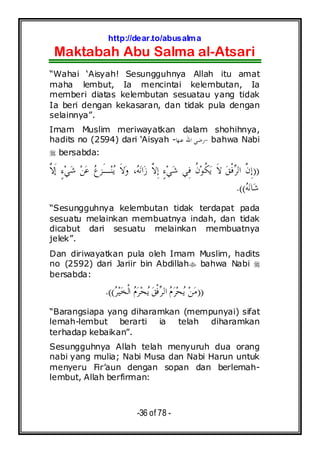 http://dear.to/abusalma
Maktabah Abu Salma al-Atsari
-36 of 78 -
“Wahai ‘Aisyah! Sesungguhnya Allah itu amat
maha lembut, Ia mencintai kelembutan, Ia
memberi diatas kelembutan sesuatau yang tidak
Ia beri dengan kekasaran, dan tidak pula dengan
selainnya”.
Imam Muslim meriwayatkan dalam shohihnya,
hadits no (2594) dari ‘Aisyah - -‫ﻨﻬ‬‫ﻋ‬ ‫ﺍﷲ‬ ‫ﺭﺿﻲ‬‫ﺎ‬ bahwa Nabi
bersabda:
))‫ﱠ‬‫ﻻ‬‫ﹶ‬‫ﺇ‬ ٍ‫ﺀ‬‫ﻲ‬‫ﺷ‬ ‫ﻦ‬‫ﻋ‬ ‫ﻉ‬‫َﺰ‬‫ـ‬‫ﻨ‬‫ﻳ‬ ‫ﹶ‬‫ﻻ‬‫ﻭ‬ ،‫ﻪ‬‫ﻧ‬‫ﺍ‬‫ﺯ‬ ‫ﱠ‬‫ﻻ‬ِ‫ﺇ‬ ٍ‫ﺀ‬‫ﻲ‬‫ﺷ‬ ‫ِﻲ‬‫ﻓ‬ ‫ﹸ‬‫ﻥ‬‫ﻮ‬‫ﹸ‬‫ﻜ‬‫ﻳ‬ ‫ﹶ‬‫ﻻ‬ ‫ﻖ‬‫ﹾ‬‫ﻓ‬‫ﺮ‬‫ﺍﻟ‬ ‫ﱠ‬‫ﻥ‬ِ‫ﺇ‬
‫ﻪ‬‫ﻧ‬‫ﺎ‬‫ﺷ‬.((
“Sesungguhnya kelembutan tidak terdapat pada
sesuatu melainkan membuatnya indah, dan tidak
dicabut dari sesuatu melainkan membuatnya
jelek”.
Dan diriwayatkan pula oleh Imam Muslim, hadits
no (2592) dari Jariir bin Abdillah bahwa Nabi
bersabda:
))‫ﺮ‬‫ﻴ‬‫ﺨ‬‫ﹾ‬‫ﻟ‬‫ﺍ‬ ‫ﻡ‬‫ﺮ‬‫ﺤ‬‫ﻳ‬ ‫ﻖ‬‫ﹾ‬‫ﻓ‬‫ﺮ‬‫ﺍﻟ‬ ‫ﻡ‬‫ﺮ‬‫ﺤ‬‫ﻳ‬ ‫ﻦ‬‫ﻣ‬.((
“Barangsiapa yang diharamkan (mempunyai) sifat
lemah-lembut berarti ia telah diharamkan
terhadap kebaikan”.
Sesungguhnya Allah telah menyuruh dua orang
nabi yang mulia; Nabi Musa dan Nabi Harun untuk
menyeru Fir’aun dengan sopan dan berlemah-
lembut, Allah berfirman:
 