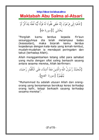 http://dear.to/abusalma
Maktabah Abu Salma al-Atsari
-37 of 78 -
}‫ﻰ‬‫ﻐ‬‫ﹶ‬‫ﻃ‬ ‫ﻪ‬‫ﻧ‬ِ‫ﺇ‬ ‫ﹶ‬‫ﻥ‬‫ﻮ‬‫ﻋ‬‫ﺮ‬ِ‫ﻓ‬ ‫ﹶﻰ‬‫ﻟ‬ِ‫ﺇ‬ ‫ﺎ‬‫ﺒ‬‫ﻫ‬‫ﹾ‬‫ﺫ‬‫ﺍ‬‫ﹰﺎ‬‫ﻟ‬‫ﻮ‬‫ﹶ‬‫ﻗ‬ ‫ﻪ‬‫ﹶ‬‫ﻟ‬ ‫ﹶﺎ‬‫ﻟ‬‫ﹸﻮ‬‫ﻘ‬‫ﹶ‬‫ﻓ‬‫ﺎ‬‫ﻨ‬‫ﻴ‬‫ﱠ‬‫ﻟ‬‫ﻭ‬‫ﹶ‬‫ﺃ‬ ‫ﺮ‬‫ﱠ‬‫ﻛ‬‫ﹶ‬‫ﺬ‬‫ﺘ‬‫ﻳ‬ ‫ﻪ‬‫ﱠ‬‫ﻠ‬‫ﻌ‬‫ﱠ‬‫ﻟ‬
‫ﻰ‬‫ﺸ‬‫ﺨ‬‫ﻳ‬{]‫ﻃﻪ‬ ‫ﺳﻮﺭﺓ‬[
“Pergilah kamu berdua kepada Fir’aun
sesungguhnya dia telah melampaui batas
(kesesatan), maka bicarah kamu berdua
kepadanya dengan kata-kata yang lemah-lembut,
mudah-mudahan ia mendapat peringatan dan
takut (terhadap Allah).
Allah menggambarkan tetang sifat para sahabat
yang mulia dengan sifat saling berkasih sayang
antara sesama mereka, Allah berfirman:
}‫ﺎﺀ‬‫ﻤ‬‫ﺣ‬‫ﺭ‬ ِ‫ﺭ‬‫ﱠﺎ‬‫ﻔ‬‫ﹸ‬‫ﻜ‬‫ﹾ‬‫ﻟ‬‫ﺍ‬ ‫ﹶﻰ‬‫ﻠ‬‫ﻋ‬ ‫ﺍﺀ‬‫ﺪ‬ِ‫ﺷ‬‫ﹶ‬‫ﺃ‬ ‫ﻪ‬‫ﻌ‬‫ﻣ‬ ‫ﻦ‬‫ِﻳ‬‫ﺬ‬‫ﱠ‬‫ﻟ‬‫ﺍ‬‫ﻭ‬ ِ‫ﻪ‬‫ﱠ‬‫ﻠ‬‫ﺍﻟ‬ ‫ﹸ‬‫ﻝ‬‫ﻮ‬‫ﺳ‬‫ﺭ‬ ‫ﺪ‬‫ﻤ‬‫ﺤ‬‫ﻣ‬
‫ﻢ‬‫ﻬ‬‫ﻨ‬‫ﻴ‬‫ﺑ‬{]‫ﺍﻟﻔﺘﺢ‬ ‫ﺳﻮﺭﺓ‬.[
“Muhammad itu adalah utusan Allah dan orang-
orang yang bersamanya bersikap keras terhadap
orang kafir, tetapi berkasih sayang terhadap
sesama mereka”.
 