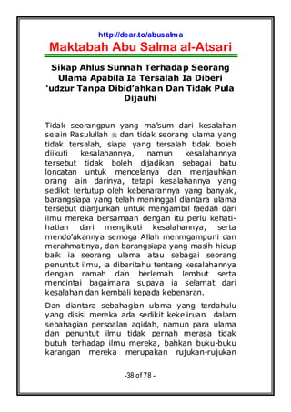 http://dear.to/abusalma
Maktabah Abu Salma al-Atsari
-38 of 78 -
Sikap Ahlus Sunnah Terhadap Seorang
Ulama Apabila Ia Tersalah Ia Diberi
‘udzur Tanpa Dibid’ahkan Dan Tidak Pula
Dijauhi
Tidak seorangpun yang ma’sum dari kesalahan
selain Rasulullah dan tidak seorang ulama yang
tidak tersalah, siapa yang tersalah tidak boleh
diikuti kesalahannya, namun kesalahannya
tersebut tidak boleh dijadikan sebagai batu
loncatan untuk mencelanya dan menjauhkan
orang lain darinya, tetapi kesalahannya yang
sedikit tertutup oleh kebenarannya yang banyak,
barangsiapa yang telah meninggal diantara ulama
tersebut dianjurkan untuk mengambil faedah dari
ilmu mereka bersamaan dengan itu perlu kehati-
hatian dari mengikuti kesalahannya, serta
mendo’akannya semoga Allah menmgampuni dan
merahmatinya, dan barangsiapa yang masih hidup
baik ia seorang ulama atau sebagai seorang
penuntut ilmu, ia diberitahu tentang kesalahannya
dengan ramah dan berlemah lembut serta
mencintai bagaimana supaya ia selamat dari
kesalahan dan kembali kepada kebenaran.
Dan diantara sebahagian ulama yang terdahulu
yang disisi mereka ada sedikit kekeliruan dalam
sebahagian persoalan aqidah, namun para ulama
dan penuntut ilmu tidak pernah merasa tidak
butuh terhadap ilmu mereka, bahkan buku-buku
karangan mereka merupakan rujukan-rujukan
 
