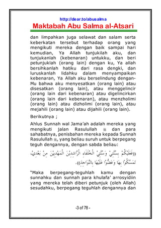 http://dear.to/abusalma
Maktabah Abu Salma al-Atsari
-3 of 78 -
dan limpahkan juga selawat dan salam serta
keberkatan tersebut terhadap orang yang
mengikuti mereka dengan baik sampai hari
kemudian, Ya Allah tunjukilah aku, dan
tunjukanlah (kebenaran) untukku, dan beri
petunjuklah (orang lain) dengan ku, Ya allah
bersihkanlah hatiku dari rasa dengki, dan
luruskanlah lidahku dalam menyampaikan
kebenaran, Ya Allah aku berselindung dengan-
Mu bahwa aku menyesatkan (orang lain) atau
disesatkan (orang lain), atau menggelincir
(orang lain dari kebenaran) atau digelincirkan
(orang lain dari kebenaran), atau menzholimi
(orang lain) atau dizholimi (orang lain), atau
mejahili (orang lain) atau dijahili (orang lain).
Berikutnya ;
Ahlus Sunnah wal Jama’ah adalah mereka yang
mengikuti jalan Rasulullah dan para
sahabatnya, penisbahan mereka kepada Sunnah
Rasulullah , yang beliau suruh untuk berpegang
teguh dengannya, dengan sabda beliau:
))،‫ﻱ‬ِ‫ﺪ‬‫ﻌ‬‫ﺑ‬ ‫ﻦ‬ِ‫ﻣ‬ ‫ﻦ‬‫ﻴ‬ِ‫ﻳ‬ِ‫ﺪ‬‫ﻬ‬‫ﻤ‬‫ﹾ‬‫ﻟ‬‫ﺍ‬ ‫ﻦ‬‫ﻳ‬ِ‫ﺪ‬ِ‫ﺷ‬‫ﺍ‬‫ﺮ‬‫ﹾ‬‫ﻟ‬‫ﺍ‬ ِ‫ﺀ‬‫ﹶﺎ‬‫ﻔ‬‫ﹶ‬‫ﻠ‬‫ﺨ‬‫ﹾ‬‫ﻟ‬‫ﺍ‬ ‫ﻲ‬ِ‫ﺘ‬‫ﻨ‬‫ﺳ‬‫ﻭ‬ ‫ﻲ‬ِ‫ﺘ‬‫ﻨ‬‫ﺴ‬ِ‫ﺑ‬ ‫ﻢ‬‫ﹸ‬‫ﻜ‬‫ﻴ‬‫ﹶ‬‫ﻠ‬‫ﻌ‬‫ﹶ‬‫ﻓ‬
ِ‫ﺬ‬ِ‫ﺟ‬‫ﺍ‬‫ﻮ‬‫ﻨ‬‫ِﺎﻟ‬‫ﺑ‬ ‫ﺎ‬‫ﻬ‬‫ﻴ‬‫ﹶ‬‫ﻠ‬‫ﻋ‬ ‫ﺍ‬‫ﻮ‬‫ﻀ‬‫ﻋ‬‫ﻭ‬ ‫ﺎ‬‫ﻬ‬ِ‫ﺑ‬ ‫ﺍ‬‫ﻮ‬‫ﹸ‬‫ﻜ‬‫ﺴ‬‫ﻤ‬‫ﺗ‬.((
“Maka berpegang-teguhlah kamu dengan
sunnahku dan sunnah para khulafa’ arrosyidiin
yang mereka telah diberi petunjuk (oleh Allah)
sesudahku, berpegang teguhlah dengannya dan
 