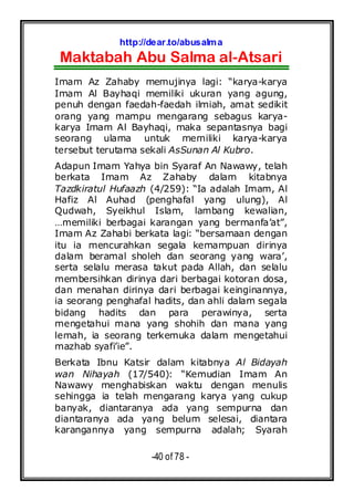 http://dear.to/abusalma
Maktabah Abu Salma al-Atsari
-40 of 78 -
Imam Az Zahaby memujinya lagi: “karya-karya
Imam Al Bayhaqi memiliki ukuran yang agung,
penuh dengan faedah-faedah ilmiah, amat sedikit
orang yang mampu mengarang sebagus karya-
karya Imam Al Bayhaqi, maka sepantasnya bagi
seorang ulama untuk memiliki karya-karya
tersebut terutama sekali AsSunan Al Kubro.
Adapun Imam Yahya bin Syaraf An Nawawy, telah
berkata Imam Az Zahaby dalam kitabnya
Tazdkiratul Hufaazh (4/259): “Ia adalah Imam, Al
Hafiz Al Auhad (penghafal yang ulung), Al
Qudwah, Syeikhul Islam, lambang kewalian,
…memiliki berbagai karangan yang bermanfa’at”,
Imam Az Zahabi berkata lagi: “bersamaan dengan
itu ia mencurahkan segala kemampuan dirinya
dalam beramal sholeh dan seorang yang wara’,
serta selalu merasa takut pada Allah, dan selalu
membersihkan dirinya dari berbagai kotoran dosa,
dan menahan dirinya dari berbagai keinginannya,
ia seorang penghafal hadits, dan ahli dalam segala
bidang hadits dan para perawinya, serta
mengetahui mana yang shohih dan mana yang
lemah, ia seorang terkemuka dalam mengetahui
mazhab syafi’ie”.
Berkata Ibnu Katsir dalam kitabnya Al Bidayah
wan Nihayah (17/540): “Kemudian Imam An
Nawawy menghabiskan waktu dengan menulis
sehingga ia telah mengarang karya yang cukup
banyak, diantaranya ada yang sempurna dan
diantaranya ada yang belum selesai, diantara
karangannya yang sempurna adalah; Syarah
 