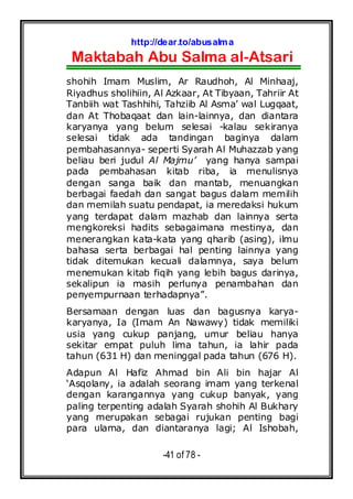 http://dear.to/abusalma
Maktabah Abu Salma al-Atsari
-41 of 78 -
shohih Imam Muslim, Ar Raudhoh, Al Minhaaj,
Riyadhus sholihiin, Al Azkaar, At Tibyaan, Tahriir At
Tanbiih wat Tashhihi, Tahziib Al Asma’ wal Lugqaat,
dan At Thobaqaat dan lain-lainnya, dan diantara
karyanya yang belum selesai -kalau sekiranya
selesai tidak ada tandingan baginya dalam
pembahasannya- seperti Syarah Al Muhazzab yang
beliau beri judul Al Majmu’ yang hanya sampai
pada pembahasan kitab riba, ia menulisnya
dengan sanga baik dan mantab, menuangkan
berbagai faedah dan sangat bagus dalam memilih
dan memilah suatu pendapat, ia meredaksi hukum
yang terdapat dalam mazhab dan lainnya serta
mengkoreksi hadits sebagaimana mestinya, dan
menerangkan kata-kata yang qharib (asing), ilmu
bahasa serta berbagai hal penting lainnya yang
tidak ditemukan kecuali dalamnya, saya belum
menemukan kitab fiqih yang lebih bagus darinya,
sekalipun ia masih perlunya penambahan dan
penyempurnaan terhadapnya”.
Bersamaan dengan luas dan bagusnya karya-
karyanya, Ia (Imam An Nawawy) tidak memiliki
usia yang cukup panjang, umur beliau hanya
sekitar empat puluh lima tahun, ia lahir pada
tahun (631 H) dan meninggal pada tahun (676 H).
Adapun Al Hafiz Ahmad bin Ali bin hajar Al
‘Asqolany, ia adalah seorang imam yang terkenal
dengan karangannya yang cukup banyak, yang
paling terpenting adalah Syarah shohih Al Bukhary
yang merupakan sebagai rujukan penting bagi
para ulama, dan diantaranya lagi; Al Ishobah,
 