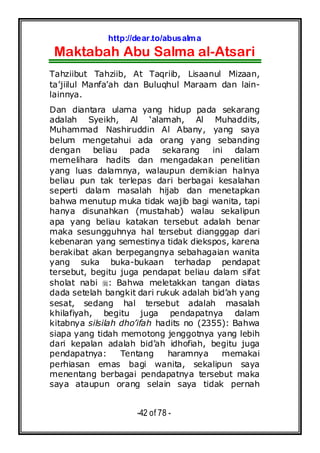 http://dear.to/abusalma
Maktabah Abu Salma al-Atsari
-42 of 78 -
Tahziibut Tahziib, At Taqriib, Lisaanul Mizaan,
ta’jiilul Manfa’ah dan Buluqhul Maraam dan lain-
lainnya.
Dan diantara ulama yang hidup pada sekarang
adalah Syeikh, Al ‘alamah, Al Muhaddits,
Muhammad Nashiruddin Al Abany, yang saya
belum mengetahui ada orang yang sebanding
dengan beliau pada sekarang ini dalam
memelihara hadits dan mengadakan penelitian
yang luas dalamnya, walaupun demikian halnya
beliau pun tak terlepas dari berbagai kesalahan
seperti dalam masalah hijab dan menetapkan
bahwa menutup muka tidak wajib bagi wanita, tapi
hanya disunahkan (mustahab) walau sekalipun
apa yang beliau katakan tersebut adalah benar
maka sesungguhnya hal tersebut diangggap dari
kebenaran yang semestinya tidak diekspos, karena
berakibat akan berpegangnya sebahagaian wanita
yang suka buka-bukaan terhadap pendapat
tersebut, begitu juga pendapat beliau dalam sifat
sholat nabi : Bahwa meletakkan tangan diatas
dada setelah bangkit dari rukuk adalah bid’ah yang
sesat, sedang hal tersebut adalah masalah
khilafiyah, begitu juga pendapatnya dalam
kitabnya silsilah dho’ifah hadits no (2355): Bahwa
siapa yang tidah memotong jenggotnya yang lebih
dari kepalan adalah bid’ah idhofiah, begitu juga
pendapatnya: Tentang haramnya memakai
perhiasan emas bagi wanita, sekalipun saya
menentang berbagai pendapatnya tersebut maka
saya ataupun orang selain saya tidak pernah
 