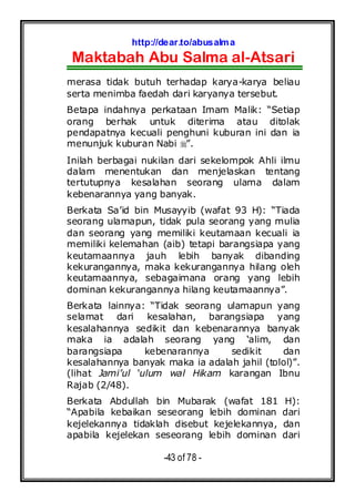 http://dear.to/abusalma
Maktabah Abu Salma al-Atsari
-43 of 78 -
merasa tidak butuh terhadap karya-karya beliau
serta menimba faedah dari karyanya tersebut.
Betapa indahnya perkataan Imam Malik: “Setiap
orang berhak untuk diterima atau ditolak
pendapatnya kecuali penghuni kuburan ini dan ia
menunjuk kuburan Nabi ”.
Inilah berbagai nukilan dari sekelompok Ahli ilmu
dalam menentukan dan menjelaskan tentang
tertutupnya kesalahan seorang ulama dalam
kebenarannya yang banyak.
Berkata Sa’id bin Musayyib (wafat 93 H): “Tiada
seorang ulamapun, tidak pula seorang yang mulia
dan seorang yang memiliki keutamaan kecuali ia
memiliki kelemahan (aib) tetapi barangsiapa yang
keutamaannya jauh lebih banyak dibanding
kekurangannya, maka kekurangannya hilang oleh
keutamaannya, sebagaimana orang yang lebih
dominan kekurangannya hilang keutamaannya”.
Berkata lainnya: “Tidak seorang ulamapun yang
selamat dari kesalahan, barangsiapa yang
kesalahannya sedikit dan kebenarannya banyak
maka ia adalah seorang yang ‘alim, dan
barangsiapa kebenarannya sedikit dan
kesalahannya banyak maka ia adalah jahil (tolol)”.
(lihat Jami’ul ‘ulum wal Hikam karangan Ibnu
Rajab (2/48).
Berkata Abdullah bin Mubarak (wafat 181 H):
“Apabila kebaikan seseorang lebih dominan dari
kejelekannya tidaklah disebut kejelekannya, dan
apabila kejelekan seseorang lebih dominan dari
 