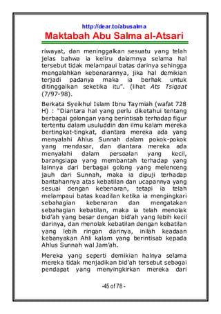 http://dear.to/abusalma
Maktabah Abu Salma al-Atsari
-45 of 78 -
riwayat, dan meninggalkan sesuatu yang telah
jelas bahwa ia keliru dalamnya selama hal
tersebut tidak melampaui batas darinya sehingga
mengalahkan kebenarannya, jika hal demikian
terjadi padanya maka ia berhak untuk
ditinggalkan seketika itu”. (lihat Ats Tsiqaat
(7/97-98).
Berkata Syeikhul Islam Ibnu Taymiah (wafat 728
H) : “Diantara hal yang perlu diketahui tentang
berbagai golongan yang berintisab terhadap figur
tertentu dalam usuluddin dan ilmu kalam mereka
bertingkat-tingkat, diantara mereka ada yang
menyalahi Ahlus Sunnah dalam pokok-pokok
yang mendasar, dan diantara mereka ada
menyalahi dalam persoalan yang kecil,
barangsiapa yang membantah terhadap yang
lainnya dari berbagai golong yang melenceng
jauh dari Sunnah, maka ia dipuji terhadap
bantahannya atas kebatilan dan ucapannya yang
sesuai dengan kebenaran, tetapi ia telah
melampaui batas keadilan ketika ia mengingkari
sebahagian kebenaran dan mengatakan
sebahagian kebatilan, maka ia telah menolak
bid’ah yang besar dengan bid’ah yang lebih kecil
darinya, dan menolak kebatilan dengan kebatilan
yang lebih ringan darinya, inilah keadaan
kebanyakan Ahli kalam yang berintisab kepada
Ahlus Sunnah wal Jam’ah.
Mereka yang seperti demikian halnya selama
mereka tidak menjadikan bid’ah tersebut sebagai
pendapat yang menyingkirkan mereka dari
 