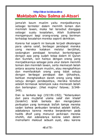 http://dear.to/abusalma
Maktabah Abu Salma al-Atsari
-46 of 78 -
jama’ah kaum muslim yaitu menjadikannya
sebagai termoter dalam memilih teman dan
memilah lawan, maka hal tersebut dianggap
sebagai suatu kesalahan, Allah Subhanah
mengampuni bagi orang-orang yang beriman
terhadap kesalahan mereka seperti demikian.
Karena hal seperti ini banyak terjadi dikalangan
para ulama salaf, berbagai pendapat mereka
yang mereka katakan melalui berijtihat,
sedangkan pendapat tersebut bertentangan
dengan apa yang sudah tetap dalam Al Quran
dan Sunnah, lain halnya dengan orang yang
menjadikannya sebagai pola ukur dalam memilih
teman dan memilah lawan, serta memecah belah
antara sesama kaum muslim, atau mengkafirkan
dan memfasikkah orang yang tidak setuju
dengan berbagai pendapat dan ijtihadnya,
bahkan menghalalkan darah orang yang tidak
setuju dengan pendapatnya, mereka tersebut
adalah termasuk kelompok suka memecah belah
dan bertengkar. (lihat majmu’ fatawa; 3/348-
349).
Dan ia berkata lagi (19/191-192); “Kebanyakan
dari para mujtahid ulama salaf dan khalaf
(terakhir) telah berkata dan mengerjakan
perbuatan yang termasuk bid’ah tampa mereka
sadari bahwa perbuatan tersebut adalah bid’ah,
adakalanya karena mereka berpedoman pada
hadits dhoif yang menurut perkiraan mereka
shohih, dan adakalanya karena salah dalam
memahami maksud sebuah ayat, atau karena
 