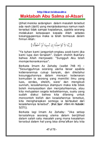 http://dear.to/abusalma
Maktabah Abu Salma al-Atsari
-47 of 78 -
ijtihat mereka sedangkan dalam masalah tersebut
ada nash (dalil) yang menjelaskannya namun nash
tersebut tidak sampai kepadanya, apabila seorang
melakukan ketaqwaan kepada Allah sebatas
kesanggupannya maka ia telah termasuk dalam
firman Allah:
}‫ﺎ‬‫ﻧ‬‫ﹾ‬‫ﺄ‬‫ﹶ‬‫ﻄ‬‫ﺧ‬‫ﹶ‬‫ﺃ‬ ‫ﻭ‬‫ﹶ‬‫ﺃ‬ ‫ﺎ‬‫ﻨ‬‫ِﻴ‬‫ﺴ‬‫ﻧ‬ ‫ِﻥ‬‫ﺇ‬ ‫ﺎ‬‫ﻧ‬‫ﹾ‬‫ﺬ‬ِ‫ﺧ‬‫ﺍ‬‫ﺆ‬‫ﺗ‬ ‫ﹶ‬‫ﻻ‬ ‫ﺎ‬‫ﻨ‬‫ﺑ‬‫ﺭ‬{
“Ya tuhan kami janganlah engkau azab kami jika
kami lupa dan tersalah”. Dalam shohih Bukhary
bahwa Allah menjawab: “Sungguh Aku telah
memperkenankannya”.
Berkata Imam Az Zahaby (wafat 748 H) :
“Sesungguhnya seorang ulama besar apabila
kebenarannya cukup banyak, dan diketahui
kesungguhannya dalam mencari kebenaran
kemudian ia seorang yang memiliki ilmu yang
luas, cerdas, sholeh, wara’ dan mengikuti
sunnah, kesalahannya diampuni maka kita tidak
boleh menyesatkan dan menjatuhkannya, atau
kita melupakan segala kebaikkannya, suatu yang
sudah diakui bahwa kita dilarang untuk
mencontoh bid’ah dan kesalahannya tersebut,
kita mengharapkan semoga ia bertaubat dari
kesalahannya tersebut”. (lihat Siyar A’lam An Nubalak:
5/271).
Berkata lagi Imam Az Zahaby: “Jika setiap
tersalahnya seorang ulama dalam berijtihad
dalam salah satu masalah yang mana kesalahan
tersebut dalam hal yang bisa dima’afkan lalu kita
 