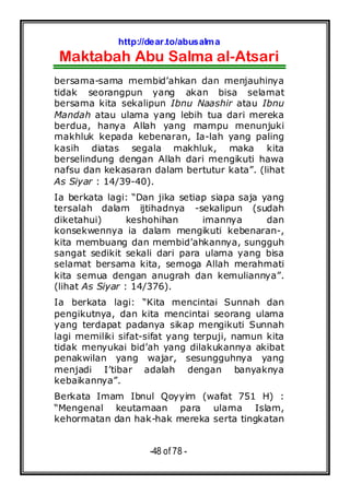 http://dear.to/abusalma
Maktabah Abu Salma al-Atsari
-48 of 78 -
bersama-sama membid’ahkan dan menjauhinya
tidak seorangpun yang akan bisa selamat
bersama kita sekalipun Ibnu Naashir atau Ibnu
Mandah atau ulama yang lebih tua dari mereka
berdua, hanya Allah yang mampu menunjuki
makhluk kepada kebenaran, Ia-lah yang paling
kasih diatas segala makhluk, maka kita
berselindung dengan Allah dari mengikuti hawa
nafsu dan kekasaran dalam bertutur kata”. (lihat
As Siyar : 14/39-40).
Ia berkata lagi: “Dan jika setiap siapa saja yang
tersalah dalam ijtihadnya -sekalipun (sudah
diketahui) keshohihan imannya dan
konsekwennya ia dalam mengikuti kebenaran-,
kita membuang dan membid’ahkannya, sungguh
sangat sedikit sekali dari para ulama yang bisa
selamat bersama kita, semoga Allah merahmati
kita semua dengan anugrah dan kemuliannya”.
(lihat As Siyar : 14/376).
Ia berkata lagi: “Kita mencintai Sunnah dan
pengikutnya, dan kita mencintai seorang ulama
yang terdapat padanya sikap mengikuti Sunnah
lagi memiliki sifat-sifat yang terpuji, namun kita
tidak menyukai bid’ah yang dilakukannya akibat
penakwilan yang wajar, sesungguhnya yang
menjadi I’tibar adalah dengan banyaknya
kebaikannya”.
Berkata Imam Ibnul Qoyyim (wafat 751 H) :
“Mengenal keutamaan para ulama Islam,
kehormatan dan hak-hak mereka serta tingkatan
 
