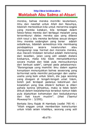 http://dear.to/abusalma
Maktabah Abu Salma al-Atsari
-49 of 78 -
mereka, bahwa mereka memiliki keutamaan,
ilmu dan nasehat untuk Allah dan Rasulnya,
tidaklah memestikan kita untuk menerima segala
yang mereka katakan, bila terdapat dalam
fatwa-fatwa mereka dari berbagai masalah yang
tersembunyi diatas mereka apa yang dibawa
oleh rasul lalu mereka berfatwa sesuai dengan
ilmu mereka sedangkan yang benar adalah
sebaliknya, tidaklah semestinya kita membuang
pendapatnya secara keseluruhan atau
mengurangi rasa hormat dan mencela mereka,
dua macam tindakan tersebut adalah melenceng
dari keadilan, jalan yang adil adalah diatara
keduanya, maka kita tidak menyalahkannya
secara mutlak dan tidak pula mensucikannya
dari berbuat salah”, sampai pada pekataannya:
“Barangsiapa yang memiliki ilmu dalam agama
kenyataan menunjukkan bahwa seseorang yang
terhormat serta memiliki perjuangan dan usaha-
usaha yang baik untuk Islam, dia juga seorang
yang disegani di tengah-tengah umat Islam,
boleh jadi terdapat padanya kekeliruan dan
kesalahan yang bisa ditolerir bahkan ia diberi
pahala karena ijtihadnya, maka ia tidak boleh
diikuti dalam kesalahannya tersebut namun tidak
pula dijatuhkan kehomatan dan kedudukannya
dari hati kaum muslim”. (lihat I’laamul
Muwaaqi’iin : 3/295).
Berkata Ibnu Rajab Al Hambaly (wafat 795 H) :
“Allah enggan untuk memberikan kema’suman
untuk kitab selain kitabNya, seorang yang adil
 