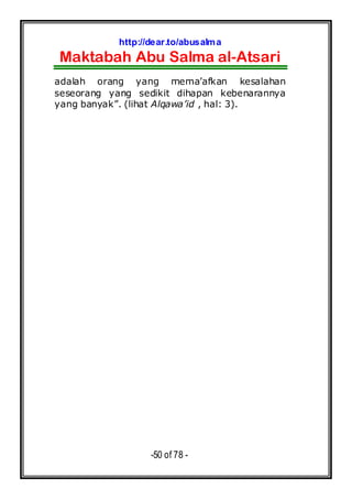 http://dear.to/abusalma
Maktabah Abu Salma al-Atsari
-50 of 78 -
adalah orang yang mema’afkan kesalahan
seseorang yang sedikit dihapan kebenarannya
yang banyak”. (lihat Alqawa’id , hal: 3).
 
