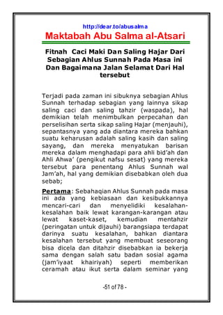 http://dear.to/abusalma
Maktabah Abu Salma al-Atsari
-51 of 78 -
Fitnah Caci Maki Dan Saling Hajar Dari
Sebagian Ahlus Sunnah Pada Masa ini
Dan Bagaimana Jalan Selamat Dari Hal
tersebut
Terjadi pada zaman ini sibuknya sebagian Ahlus
Sunnah terhadap sebagian yang lainnya sikap
saling caci dan saling tahzir (waspada), hal
demikian telah menimbulkan perpecahan dan
perselisihan serta sikap saling Hajar (menjauhi),
sepantasnya yang ada diantara mereka bahkan
suatu keharusan adalah saling kasih dan saling
sayang, dan mereka menyatukan barisan
mereka dalam menghadapi para ahli bid’ah dan
Ahli Ahwa’ (pengikut nafsu sesat) yang mereka
tersebut para penentang Ahlus Sunnah wal
Jam’ah, hal yang demikian disebabkan oleh dua
sebab;
Pertama: Sebahaqian Ahlus Sunnah pada masa
ini ada yang kebiasaan dan kesibukkannya
mencari-cari dan menyelidiki kesalahan-
kesalahan baik lewat karangan-karangan atau
lewat kaset-kaset, kemudian mentahzir
(peringatan untuk dijauhi) barangsiapa terdapat
darinya suatu kesalahan, bahkan diantara
kesalahan tersebut yang membuat seseorang
bisa dicela dan ditahzir disebabkan ia bekerja
sama dengan salah satu badan sosial agama
(jam’iyaat khairiyah) seperti memberikan
ceramah atau ikut serta dalam seminar yang
 
