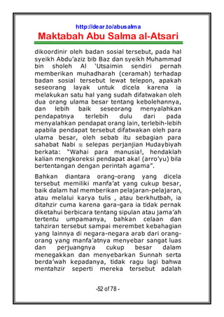 http://dear.to/abusalma
Maktabah Abu Salma al-Atsari
-52 of 78 -
dikoordinir oleh badan sosial tersebut, pada hal
syeikh Abdu’aziz bib Baz dan syeikh Muhammad
bin sholeh Al ‘Utsaimin sendiri pernah
memberikan muhadharah (ceramah) terhadap
badan sosial tersebut lewat telepon, apakah
seseorang layak untuk dicela karena ia
melakukan satu hal yang sudah difatwakan oleh
dua orang ulama besar tentang kebolehannya,
dan lebih baik seseorang menyalahkan
pendapatnya terlebih dulu dari pada
menyalahkan pendapat orang lain, terlebih-lebih
apabila pendapat tersebut difatwakan oleh para
ulama besar, oleh sebab itu sebagian para
sahabat Nabi selepas perjanjian Hudaybiyah
berkata: “Wahai para manusia!, hendaklah
kalian mengkoreksi pendapat akal (arro’yu) bila
bertentangan dengan perintah agama”.
Bahkan diantara orang-orang yang dicela
tersebut memiliki manfa’at yang cukup besar,
baik dalam hal memberikan pelajaran-pelajaran,
atau melalui karya tulis , atau berkhutbah, ia
ditahzir cuma karena gara-gara ia tidak pernak
diketahui berbicara tentang sipulan atau jama’ah
tertentu umpamanya, bahkan celaan dan
tahziran tersebut sampai merembet kebahagian
yang lainnya di negara-negara arab dari orang-
orang yang manfa’atnya menyebar sangat luas
dan perjuangnya cukup besar dalam
menegakkan dan menyebarkan Sunnah serta
berda’wah kepadanya, tidak ragu lagi bahwa
mentahzir seperti mereka tersebut adalah
 