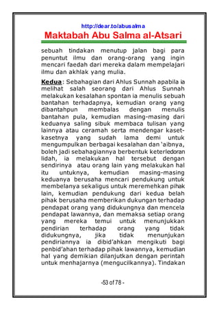 http://dear.to/abusalma
Maktabah Abu Salma al-Atsari
-53 of 78 -
sebuah tindakan menutup jalan bagi para
penuntut ilmu dan orang-orang yang ingin
mencari faedah dari mereka dalam mempelajari
ilmu dan akhlak yang mulia.
Kedua: Sebahagian dari Ahlus Sunnah apabila ia
melihat salah seorang dari Ahlus Sunnah
melakukan kesalahan spontan ia menulis sebuah
bantahan terhadapnya, kemudian orang yang
dibantahpun membalas dengan menulis
bantahan pula, kemudian masing-masing dari
keduanya saling sibuk membaca tulisan yang
lainnya atau ceramah serta mendengar kaset-
kasetnya yang sudah lama demi untuk
mengumpulkan berbagai kesalahan dan ‘aibnya,
boleh jadi sebahagiannya berbentuk keterledoran
lidah, ia melakukan hal tersebut dengan
sendirinya atau orang lain yang melakukan hal
itu untuknya, kemudian masing-masing
keduanya berusaha mencari pendukung untuk
membelanya sekaligus untuk meremehkan pihak
lain, kemudian pendukung dari kedua belah
pihak berusaha memberikan dukungan terhadap
pendapat orang yang didukungnya dan mencela
pendapat lawannya, dan memaksa setiap orang
yang mereka temui untuk menunjukkan
pendirian terhadap orang yang tidak
didukungnya, jika tidak menunjukan
pendiriannya ia dibid’ahkan mengikuti bagi
penbid’ahan terhadap pihak lawannya, kemudian
hal yang demikian dilanjutkan dengan perintah
untuk menhajarnya (mengucilkannya). Tindakan
 