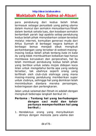 http://dear.to/abusalma
Maktabah Abu Salma al-Atsari
-54 of 78 -
para pendukung dari kedua belah bihak
termasuk sebagai penyebab yang paling utama
dalam muncul dan semakin menyebarnya fitnah
dalam bentuk sekala luas, dan keadaan semakin
bertambah parah lagi apabila setiap pendukung
kedua belah pihak menyebarkan celaan tersebut
melalui internet, kemudian generasi muda dari
Ahlus Sunnah di berbagai negara bahkan di
berbagai benua menjadi sibuk mengikuti
perkembangan yang tersebar di webset masing-
masing kedua belah pihak tentang kata ini kata
itu yang tidak membuahkan kebaikan tapi hanya
membawa kerusakan dan perpecahan, hal itu
telah membuat pendukung kedua belah pihak
yang bertikai untuk selalu mojok didepan kaca
iklan untuk mengetahui berita apa yang sedang
tersebar, tak ubahnya seperti orang yang
terfitnah oleh club-club olahraga yang mana
masing-masing pendukung memberikan supor
untuk clubnya, sehingga hal yang demikian telah
menimbulkan diantara mereka persaingan,
keberingasan dan pertengkaran.
Jalan untuk selamat dari fitnah ini adalah dengan
mengikuti beberapa langkah berikut ini :
Pertama : Tentang hal yang berhubungan
dengan caci maki dan tahzir
perlunya memperhatikan hal yang
berikut ;
1. Hendaknya orang yang menyibukkan
dirinya dengan mencela para ulama dan
 