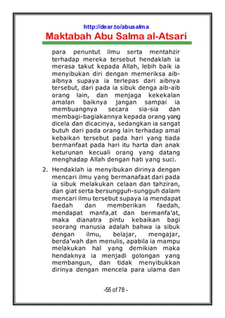 http://dear.to/abusalma
Maktabah Abu Salma al-Atsari
-55 of 78 -
para penuntut ilmu serta mentahzir
terhadap mereka tersebut hendaklah ia
merasa takut kepada Allah, lebih baik ia
menyibukan diri dengan memeriksa aib-
aibnya supaya ia terlepas dari aibnya
tersebut, dari pada ia sibuk denga aib-aib
orang lain, dan menjaga kekekalan
amalan baiknya jangan sampai ia
membuangnya secara sia-sia dan
membagi-bagiakannya kepada orang yang
dicela dan dicacinya, sedangkan ia sangat
butuh dari pada orang lain terhadap amal
kebaikan tersebut pada hari yang tiada
bermanfaat pada hari itu harta dan anak
keturunan kecuali orang yang datang
menghadap Allah dengan hati yang suci.
2. Hendaklah ia menyibukan dirinya dengan
mencari ilmu yang bermanafaat dari pada
ia sibuk melakukan celaan dan tahziran,
dan giat serta bersungguh-sungguh dalam
mencari ilmu tersebut supaya ia mendapat
faedah dan memberikan faedah,
mendapat manfa,at dan bermanfa’at,
maka dianatra pintu kebaikan bagi
seorang manusia adalah bahwa ia sibuk
dengan ilmu, belajar, mengajar,
berda’wah dan menulis, apabila ia mampu
melakukan hal yang demikian maka
hendaknya ia menjadi golongan yang
membangun, dan tidak menyibukkan
dirinya dengan mencela para ulama dan
 