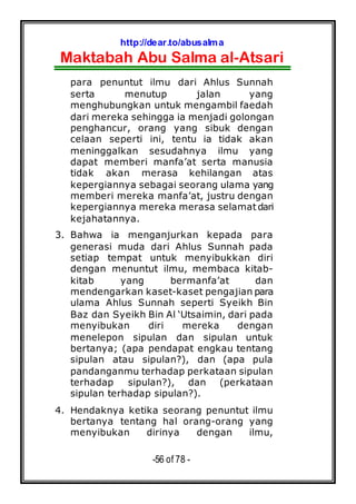 http://dear.to/abusalma
Maktabah Abu Salma al-Atsari
-56 of 78 -
para penuntut ilmu dari Ahlus Sunnah
serta menutup jalan yang
menghubungkan untuk mengambil faedah
dari mereka sehingga ia menjadi golongan
penghancur, orang yang sibuk dengan
celaan seperti ini, tentu ia tidak akan
meninggalkan sesudahnya ilmu yang
dapat memberi manfa’at serta manusia
tidak akan merasa kehilangan atas
kepergiannya sebagai seorang ulama yang
memberi mereka manfa’at, justru dengan
kepergiannya mereka merasa selamat dari
kejahatannya.
3. Bahwa ia menganjurkan kepada para
generasi muda dari Ahlus Sunnah pada
setiap tempat untuk menyibukkan diri
dengan menuntut ilmu, membaca kitab-
kitab yang bermanfa’at dan
mendengarkan kaset-kaset pengajian para
ulama Ahlus Sunnah seperti Syeikh Bin
Baz dan Syeikh Bin Al ‘Utsaimin, dari pada
menyibukan diri mereka dengan
menelepon sipulan dan sipulan untuk
bertanya; (apa pendapat engkau tentang
sipulan atau sipulan?), dan (apa pula
pandanganmu terhadap perkataan sipulan
terhadap sipulan?), dan (perkataan
sipulan terhadap sipulan?).
4. Hendaknya ketika seorang penuntut ilmu
bertanya tentang hal orang-orang yang
menyibukan dirinya dengan ilmu,
 