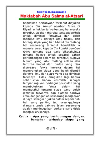 http://dear.to/abusalma
Maktabah Abu Salma al-Atsari
-57 of 78 -
hendaklah pertanyaan tersebut diajukan
kepada tim komisi pemberi fatwa di
Riyadh untuk bertanya tentang hal mereka
tersebut, apakah mereka tersebut berhak
untuk dimintai fatwanya dan boleh
menutut ilmu darinya atau tidak?, dan
barang siapa yang betul-betul tau tentang
hal seseorang tersebut hendaklah ia
menulis surat kepada tim komisi pemberi
fatwa tentang apa yang diketahuinya
tentang halnya untuk sebagai bahan
pertimbangan dalam hal tersebut, supaya
hukum yang lahir tentang celaan dan
tahziran timbul dari badan yang bisa
dipercaya fatwa mereka dalam hal
menerangkan siapa yang boleh diambil
darinya ilmu dan siapa yang bisa dimintai
fatwanya. Tidak diragukan lagi bahwa
seharusnya badan resmilah sebagai
tempat rujukan berbagai persoalan yang
membutuhkan fatwa dalam hal
mengetahui tentang siapa yang boleh
dimintai fatwanya dan diambil darinya
ilmu, dan janganlah seseorang menjadikan
dirinya sebagai rujukan dalam seperti hal-
hal yang penting ini, sesungguhnya
diantara tanda baiknya Islam seseorang
adalah meninggalkan perkara yang tidak
menjadi urusannya.
Kedua : Apa yang berhubungan dengan
bantahan terhadap siapa yang
 