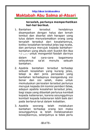 http://dear.to/abusalma
Maktabah Abu Salma al-Atsari
-58 of 78 -
tersalah, perlunya memperhatikan
hal-hal berikut.
1. Bantahan tersebut hendaknya
disampaikan dengan halus dan lemah
lembut dan disertai oleh harapan yang
tulus dalam menyelamatkan orang yang
tersalah tersebut dari kesalahannya,
ketika kesalahan tersebut jelas lagi nyata,
dan perlunya merujuk kepada bantahan-
bantahan yang ditulis oleh Syeikh Bin Baz
–‫ﺍﷲ‬ ‫ﺭﲪـﻪ‬- untuk mengambil faedah darinya
dalam hal cara-cara bagaimana
selayaknya sa’at menulis sebuah
bantahan.
2. Apabila bantahan tersebut terhadap
sebuah kesalahan yang kurang jelas,
tetapi ia dari jenis persoalan yang
bantahan terhadapnya mengandung sisi
benar dan sisi salah, maka untuk
memutuskan persoalan tersebut perlunya
merujuk kepada tim komisi pemberi fatwa,
adapun apabila kesalahan tersebut jelas,
bagi siapa yang dibantah perlunya kembali
kepada kebenaran, karena sesungguhnya
kembali kepada kebenaran lebih baik dari
pada berlarut-larut dalam kebatilan.
3. Apabila seorang telah melakukan
bantahan terhadap orang lain maka
sesungguhnya ia telah melaksanakan
kewajibannya, selanjutnya ia tidak perlu
 