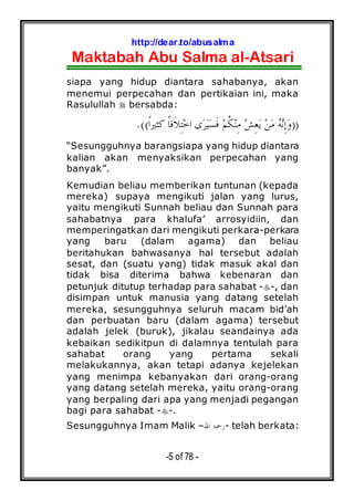 http://dear.to/abusalma
Maktabah Abu Salma al-Atsari
-5 of 78 -
siapa yang hidup diantara sahabanya, akan
menemui perpecahan dan pertikaian ini, maka
Rasulullah bersabda:
))‫ﹰ‬‫ﺍ‬‫ﻛﺜﲑ‬ ‫ﹰ‬‫ﺎ‬‫ﹶﻓ‬‫ﻼ‬ِ‫ﺘ‬‫ﺧ‬‫ﺍ‬ ‫ﻯ‬‫ﺮ‬‫ﻴ‬‫ﺴ‬‫ﹶ‬‫ﻓ‬ ‫ﻢ‬‫ﹸ‬‫ﻜ‬‫ﻨ‬ِ‫ﻣ‬ ‫ﺶ‬ِ‫ﻌ‬‫ﻳ‬ ‫ﻦ‬‫ﻣ‬ ‫ﻪ‬‫ﻧ‬ِ‫ﺇ‬‫ﻭ‬.((
“Sesungguhnya barangsiapa yang hidup diantara
kalian akan menyaksikan perpecahan yang
banyak”.
Kemudian beliau memberikan tuntunan (kepada
mereka) supaya mengikuti jalan yang lurus,
yaitu mengikuti Sunnah beliau dan Sunnah para
sahabatnya para khalufa’ arrosyidiin, dan
memperingatkan dari mengikuti perkara-perkara
yang baru (dalam agama) dan beliau
beritahukan bahwasanya hal tersebut adalah
sesat, dan (suatu yang) tidak masuk akal dan
tidak bisa diterima bahwa kebenaran dan
petunjuk ditutup terhadap para sahabat - -, dan
disimpan untuk manusia yang datang setelah
mereka, sesungguhnya seluruh macam bid’ah
dan perbuatan baru (dalam agama) tersebut
adalah jelek (buruk), jikalau seandainya ada
kebaikan sedikitpun di dalamnya tentulah para
sahabat orang yang pertama sekali
melakukannya, akan tetapi adanya kejelekan
yang menimpa kebanyakan dari orang-orang
yang datang setelah mereka, yaitu orang-orang
yang berpaling dari apa yang menjadi pegangan
bagi para sahabat - -.
Sesungguhnya Imam Malik –‫ﺍﷲ‬ ‫-ﺭﲪﻪ‬ telah berkata:
 