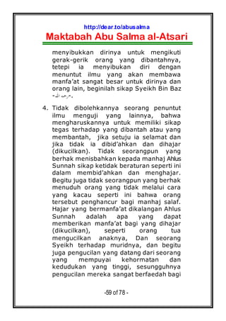 http://dear.to/abusalma
Maktabah Abu Salma al-Atsari
-59 of 78 -
menyibukkan dirinya untuk mengikuti
gerak-gerik orang yang dibantahnya,
tetepi ia menyibukan diri dengan
menuntut ilmu yang akan membawa
manfa’at sangat besar untuk dirinya dan
orang lain, beginilah sikap Syeikh Bin Baz
-‫ﺍﷲ‬ ‫ﺭﲪﻪ‬-.
4. Tidak dibolehkannya seorang penuntut
ilmu menguji yang lainnya, bahwa
mengharuskannya untuk memiliki sikap
tegas terhadap yang dibantah atau yang
membantah, jika setuju ia selamat dan
jika tidak ia dibid’ahkan dan dihajar
(dikucilkan). Tidak seorangpun yang
berhak menisbahkan kepada manhaj Ahlus
Sunnah sikap ketidak beraturan seperti ini
dalam membid’ahkan dan menghajar.
Begitu juga tidak seorangpun yang berhak
menuduh orang yang tidak melalui cara
yang kacau seperti ini bahwa orang
tersebut penghancur bagi manhaj salaf.
Hajar yang bermanfa’at dikalangan Ahlus
Sunnah adalah apa yang dapat
memberikan manfa’at bagi yang dihajar
(dikucilkan), seperti orang tua
mengucilkan anaknya, Dan seorang
Syeikh terhadap muridnya, dan begitu
juga pengucilan yang datang dari seorang
yang mempuyai kehormatan dan
kedudukan yang tinggi, sesungguhnya
pengucilan mereka sangat berfaedah bagi
 