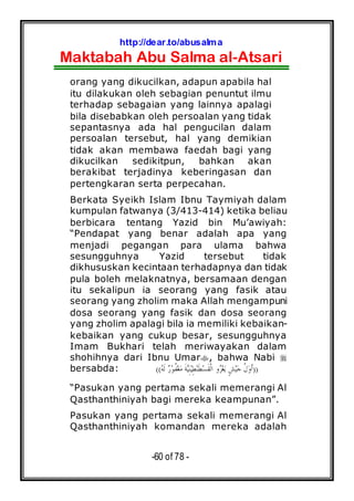 http://dear.to/abusalma
Maktabah Abu Salma al-Atsari
-60 of 78 -
orang yang dikucilkan, adapun apabila hal
itu dilakukan oleh sebagian penuntut ilmu
terhadap sebagaian yang lainnya apalagi
bila disebabkan oleh persoalan yang tidak
sepantasnya ada hal pengucilan dalam
persoalan tersebut, hal yang demikian
tidak akan membawa faedah bagi yang
dikucilkan sedikitpun, bahkan akan
berakibat terjadinya keberingasan dan
pertengkaran serta perpecahan.
Berkata Syeikh Islam Ibnu Taymiyah dalam
kumpulan fatwanya (3/413-414) ketika beliau
berbicara tentang Yazid bin Mu’awiyah:
“Pendapat yang benar adalah apa yang
menjadi pegangan para ulama bahwa
sesungguhnya Yazid tersebut tidak
dikhususkan kecintaan terhadapnya dan tidak
pula boleh melaknatnya, bersamaan dengan
itu sekalipun ia seorang yang fasik atau
seorang yang zholim maka Allah mengampuni
dosa seorang yang fasik dan dosa seorang
yang zholim apalagi bila ia memiliki kebaikan-
kebaikan yang cukup besar, sesungguhnya
Imam Bukhari telah meriwayakan dalam
shohihnya dari Ibnu Umar , bahwa Nabi
bersabda: ))‫ﻪ‬‫ﹶ‬‫ﻟ‬ ‫ﺭ‬‫ﻮ‬‫ﹸ‬‫ﻔ‬‫ﻐ‬‫ﻣ‬ ‫ﹶ‬‫ﺔ‬‫ﻴ‬ِ‫ﻨ‬‫ﻴ‬ِ‫ﻄ‬‫ﻨ‬‫ﹶ‬‫ﻄ‬‫ﺴ‬‫ﹶ‬‫ﻘ‬‫ﹾ‬‫ﻟ‬‫ﺍ‬ ‫ﻭ‬‫ﺰ‬‫ﻐ‬‫ﻳ‬ ٍ‫ﺶ‬‫ﻴ‬‫ﺟ‬ ‫ﹸ‬‫ﻝ‬‫ﻭ‬‫ﹶ‬‫ﺃ‬((
“Pasukan yang pertama sekali memerangi Al
Qasthanthiniyah bagi mereka keampunan”.
Pasukan yang pertama sekali memerangi Al
Qasthanthiniyah komandan mereka adalah
 