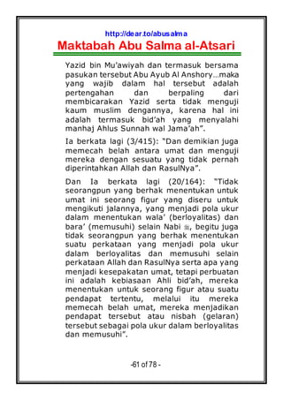 http://dear.to/abusalma
Maktabah Abu Salma al-Atsari
-61 of 78 -
Yazid bin Mu’awiyah dan termasuk bersama
pasukan tersebut Abu Ayub Al Anshory…maka
yang wajib dalam hal tersebut adalah
pertengahan dan berpaling dari
membicarakan Yazid serta tidak menguji
kaum muslim dengannya, karena hal ini
adalah termasuk bid’ah yang menyalahi
manhaj Ahlus Sunnah wal Jama’ah”.
Ia berkata lagi (3/415): “Dan demikian juga
memecah belah antara umat dan menguji
mereka dengan sesuatu yang tidak pernah
diperintahkan Allah dan RasulNya”.
Dan Ia berkata lagi (20/164): “Tidak
seorangpun yang berhak menentukan untuk
umat ini seorang figur yang diseru untuk
mengikuti jalannya, yang menjadi pola ukur
dalam menentukan wala’ (berloyalitas) dan
bara’ (memusuhi) selain Nabi , begitu juga
tidak seorangpun yang berhak menentukan
suatu perkataan yang menjadi pola ukur
dalam berloyalitas dan memusuhi selain
perkataan Allah dan RasulNya serta apa yang
menjadi kesepakatan umat, tetapi perbuatan
ini adalah kebiasaan Ahli bid’ah, mereka
menentukan untuk seorang figur atau suatu
pendapat tertentu, melalui itu mereka
memecah belah umat, mereka menjadikan
pendapat tersebut atau nisbah (gelaran)
tersebut sebagai pola ukur dalam berloyalitas
dan memusuhi”.
 