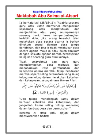 http://dear.to/abusalma
Maktabah Abu Salma al-Atsari
-62 of 78 -
Ia berkata lagi (28/15-16): “Apabila seorang
guru atau ustaz menyuruh mengucilkan
seseorang atau menjatuhkan dan
menjauhinya atau yang seumpamanya
seorang murid harus mempertimbangkan
terlebih dulu, jika orang tersebut telah
melakukan dosa secara agama ia berhak
dihukum sesuai dengan dosa tampa
berlebihan, dan jika ia tidak melakukan dosa
secara agama maka ia tidak boleh dihukum
dengan sesuatu apapun karena berdasarkan
keinginan seorang guru atau lainnya.
Tidak selayaknya bagi para guru
mengelompokan para manusia dan
menanamkan rasa permusuhan dan
kebencian antara mereka, tetapi hendaklah
mereka seperti saling bersaudara yang saling
tolong menolong dalam melakukan kebaikan
dan ketaqwaan, sebagaimana firman Allah:
}‫ﹾ‬‫ﺍ‬‫ﻮ‬‫ﻧ‬‫ﻭ‬‫ﺎ‬‫ﻌ‬‫ﺗ‬ ‫ﹶ‬‫ﻻ‬‫ﻭ‬ ‫ﻯ‬‫ﻮ‬‫ﹾ‬‫ﻘ‬‫ﺘ‬‫ﺍﻟ‬‫ﻭ‬ ‫ﱪ‬‫ﹾ‬‫ﻟ‬‫ﺍ‬ ‫ﹶﻰ‬‫ﻠ‬‫ﻋ‬ ‫ﹾ‬‫ﺍ‬‫ﻮ‬‫ﻧ‬‫ﻭ‬‫ﺎ‬‫ﻌ‬‫ﺗ‬‫ﻭ‬ِ‫ﻢ‬‫ﹾ‬‫ﺛ‬ِ‫ﻹ‬‫ﺍ‬ ‫ﹶﻰ‬‫ﻠ‬‫ﻋ‬
ِ‫ﻥ‬‫ﺍ‬‫ﻭ‬‫ﺪ‬‫ﻌ‬‫ﹾ‬‫ﻟ‬‫ﺍ‬‫ﻭ‬{]‫ﺍﳌﺎﺋﺪﺓ‬ ‫ﺳﻮﺭﺓ‬:2.[
“Dan tolong menolonglah kamu dalam
berbuat kebaikan dan ketaqwaan, dan
janganlah kamu saling tolong menolong
dalam berbuat dosa dan permusuhan”.
Berkata Al Hafiz Ibnu Rajab dalam
mensyarahkan hadits:
 