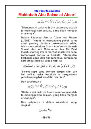 http://dear.to/abusalma
Maktabah Abu Salma al-Atsari
-63 of 78 -
))ِ‫ﻪ‬‫ﻴ‬ِ‫ﻨ‬‫ﻌ‬‫ﻳ‬ ‫ﹶ‬‫ﻻ‬ ‫ﺎ‬‫ﻣ‬ ‫ﻪ‬‫ﹸ‬‫ﻛ‬‫ﺮ‬‫ﺗ‬ ِ‫ﺀ‬‫ﺮ‬‫ﻤ‬‫ﹾ‬‫ﻟ‬‫ﺍ‬ ِ‫ﻡ‬‫ﹶ‬‫ﻼ‬‫ﺳ‬ِ‫ﺇ‬ ِ‫ﻦ‬‫ﺴ‬‫ﺣ‬ ‫ﻦ‬ِ‫ﻣ‬.((
“Diantara ciri baiknya Islam seseorang adalah
Ia meninggalkan sesuatu yang tidak menjadi
urusannya”.
Dalam kitabnya Jami’ul ‘Ulum wal Hikam
(1/288): “Hadits ini mengadung pokok yang
amat penting diantara pokok-pokok adab,
telah menceritakan Imam Abu ‘Amru bin Ash
Sholah dari Abi Muhammad bin Abi Zeid
(salah seorang imam mazhab malikiyah pada
zamannya) bahwa ia berkata: “Kumpulan
berbagai adab dan himpunannya bercabang
dari empat hadits; sabda Nabi :
))‫ﺖ‬‫ﻤ‬‫ﺼ‬‫ﻴ‬ِ‫ﻟ‬ ‫ﻭ‬‫ﹶ‬‫ﺍ‬ ‫ﺍ‬‫ﺮ‬‫ﻴ‬‫ﺧ‬ ‫ﹾ‬‫ﻞ‬‫ﹸ‬‫ﻘ‬‫ﻴ‬‫ﹾ‬‫ﻠ‬‫ﹶ‬‫ﻓ‬ ِ‫ﺮ‬ِ‫ﺧ‬‫ﺍﻵ‬ ِ‫ﻡ‬‫ﻮ‬‫ﻴ‬‫ﹾ‬‫ﻟ‬‫ﺍ‬‫ﻭ‬ ِ‫ﷲ‬‫ِﺎ‬‫ﺑ‬ ‫ﻦ‬ِ‫ﻣ‬‫ﺆ‬‫ﻳ‬ ‫ﹶ‬‫ﻥ‬‫ﹶﺎ‬‫ﻛ‬ ‫ﻦ‬‫ﻣ‬.((
“Barang siapa yang beriman dengan Allah dan
hari akhirat maka hendaklah ia mengucapkan
perkataan yang baik atau lebih baik diam”.
Dan sabdanya :
))‫ﺣ‬ ‫ﻦ‬ِ‫ﻣ‬ِ‫ﻪ‬‫ﻴ‬ِ‫ﻨ‬‫ﻌ‬‫ﻳ‬ ‫ﹶ‬‫ﻻ‬ ‫ﺎ‬‫ﻣ‬ ‫ﻪ‬‫ﹸ‬‫ﻛ‬‫ﺮ‬‫ﺗ‬ ِ‫ﺀ‬‫ﺮ‬‫ﻤ‬‫ﹾ‬‫ﻟ‬‫ﺍ‬ ‫ﻡ‬‫ﹶ‬‫ﻼ‬‫ﺳ‬ِ‫ﺇ‬ ِ‫ﻦ‬‫ﺴ‬.((
“Diatara ciri baiknya Islam seseorang adalah
Ia meninggalkan sesuatu yang tidak menjadi
urusannya”.
Dan sabdanya dalam wasiatnya yang
singkat:
))‫ﺐ‬‫ﻀ‬‫ﻐ‬‫ﺗ‬ ‫ﹶ‬‫ﻻ‬((
 