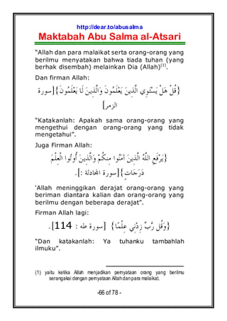http://dear.to/abusalma
Maktabah Abu Salma al-Atsari
-66 of 78 -
“Allah dan para malaikat serta orang-orang yang
berilmu menyatakan bahwa tiada tuhan (yang
berhak disembah) melainkan Dia (Allah)(1)
.
Dan firman Allah:
}‫ﻦ‬‫ِﻳ‬‫ﺬ‬‫ﱠ‬‫ﻟ‬‫ﺍ‬‫ﻭ‬ ‫ﹶ‬‫ﻥ‬‫ﻮ‬‫ﻤ‬‫ﹶ‬‫ﻠ‬‫ﻌ‬‫ﻳ‬ ‫ﻦ‬‫ِﻳ‬‫ﺬ‬‫ﱠ‬‫ﻟ‬‫ﺍ‬ ‫ِﻱ‬‫ﻮ‬‫ﺘ‬‫ﺴ‬‫ﻳ‬ ‫ﹾ‬‫ﻞ‬‫ﻫ‬ ‫ﹾ‬‫ﻞ‬‫ﹸ‬‫ﻗ‬‫ﹶ‬‫ﻥ‬‫ﻮ‬‫ﻤ‬‫ﹶ‬‫ﻠ‬‫ﻌ‬‫ﻳ‬ ‫ﹶﺎ‬‫ﻟ‬{]‫ﺳﻮﺭﺓ‬
‫ﺍﻟﺰﻣﺮ‬[
“Katakanlah: Apakah sama orang-orang yang
mengethui dengan orang-orang yang tidak
mengetahui”.
Juga Firman Allah:
}‫ﻮﺍ‬‫ﻨ‬‫ﻣ‬‫ﺁ‬ ‫ﻦ‬‫ِﻳ‬‫ﺬ‬‫ﱠ‬‫ﻟ‬‫ﺍ‬ ‫ﻪ‬‫ﱠ‬‫ﻠ‬‫ﺍﻟ‬ ِ‫ﻊ‬‫ﹶ‬‫ﻓ‬‫ﺮ‬‫ﻳ‬‫ﻢ‬‫ﹸ‬‫ﻜ‬‫ِﻨ‬‫ﻣ‬‫ﻢ‬‫ﹾ‬‫ﻠ‬ِ‫ﻌ‬‫ﹾ‬‫ﻟ‬‫ﺍ‬ ‫ﻮﺍ‬‫ﺗ‬‫ﹸﻭ‬‫ﺃ‬ ‫ﻦ‬‫ِﻳ‬‫ﺬ‬‫ﱠ‬‫ﻟ‬‫ﺍ‬‫ﻭ‬
ٍ‫ﺕ‬‫ﺎ‬‫ﺟ‬‫ﺭ‬‫ﺩ‬{]‫ﺎﺩﻟﺔ‬‫ﺍ‬ ‫ﺳﻮﺭﺓ‬:.[
‘Allah meninggikan derajat orang-orang yang
beriman diantara kalian dan orang-orang yang
berilmu dengan beberapa derajat”.
Firman Allah lagi:
}‫ﺎ‬‫ﻤ‬‫ﹾ‬‫ﻠ‬ِ‫ﻋ‬ ‫ِﻲ‬‫ﻧ‬‫ﺩ‬ِ‫ﺯ‬ ‫ﺏ‬‫ﺭ‬ ‫ﹸﻞ‬‫ﻗ‬‫ﻭ‬{]‫ﻃﻪ‬ ‫ﺳﻮﺭﺓ‬:114.[
“Dan katakanlah: Ya tuhanku tambahlah
ilmuku”.
(1) yaitu ketika Allah menjadikan pernyataan orang yang berilmu
serangakai dengan pernyataan Allahdanpara malaikat.
 