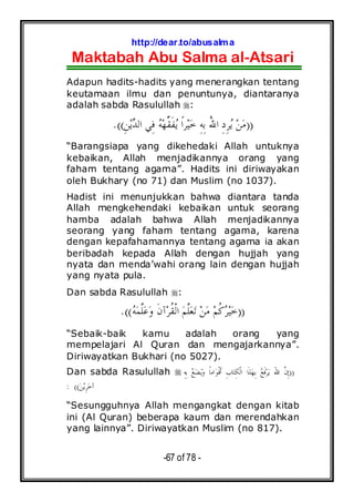 http://dear.to/abusalma
Maktabah Abu Salma al-Atsari
-67 of 78 -
Adapun hadits-hadits yang menerangkan tentang
keutamaan ilmu dan penuntunya, diantaranya
adalah sabda Rasulullah :
))‫ﺪ‬‫ﺍﻟ‬ ‫ِﻲ‬‫ﻓ‬ ‫ﻪ‬‫ﻬ‬‫ﱢ‬‫ﻘ‬‫ﹶ‬‫ﻔ‬‫ﻳ‬ ‫ﹰ‬‫ﺍ‬‫ﺮ‬‫ﻴ‬‫ﺧ‬ ِ‫ﻪ‬ِ‫ﺑ‬ ُ‫ﷲ‬‫ﺍ‬ ِ‫ﺩ‬ِ‫ﺮ‬‫ﻳ‬ ‫ﻦ‬‫ﻣ‬ِ‫ﻦ‬‫ﻳ‬.((
“Barangsiapa yang dikehedaki Allah untuknya
kebaikan, Allah menjadikannya orang yang
faham tentang agama”. Hadits ini diriwayakan
oleh Bukhary (no 71) dan Muslim (no 1037).
Hadist ini menunjukkan bahwa diantara tanda
Allah mengkehendaki kebaikan untuk seorang
hamba adalah bahwa Allah menjadikannya
seorang yang faham tentang agama, karena
dengan kepafahamannya tentang agama ia akan
beribadah kepada Allah dengan hujjah yang
nyata dan menda’wahi orang lain dengan hujjah
yang nyata pula.
Dan sabda Rasulullah :
))‫ﻪ‬‫ﻤ‬‫ﱠ‬‫ﻠ‬‫ﻋ‬‫ﻭ‬ ‫ﹶ‬‫ﻥ‬‫ﺁ‬‫ﺮ‬‫ﹸ‬‫ﻘ‬‫ﹾ‬‫ﻟ‬‫ﺍ‬ ‫ﻢ‬‫ﱠ‬‫ﻠ‬‫ﻌ‬‫ﺗ‬ ‫ﻦ‬‫ﻣ‬ ‫ﻢ‬‫ﹸ‬‫ﻛ‬‫ﺮ‬‫ﻴ‬‫ﺧ‬.((
“Sebaik-baik kamu adalah orang yang
mempelajari Al Quran dan mengajarkannya”.
Diriwayatkan Bukhari (no 5027).
Dan sabda Rasulullah ))ِ‫ﻪ‬ِ‫ﺑ‬ ‫ﻊ‬‫ﻀ‬‫ﻳ‬‫ﻭ‬ ‫ﹰ‬‫ﺎ‬‫ﺍﻣ‬‫ﻮ‬‫ﹾ‬‫ﻗ‬‫ﹶ‬‫ﺃ‬ ِ‫ﺏ‬‫ﺎ‬‫ﺘ‬ِ‫ﻜ‬‫ﹾ‬‫ﻟ‬‫ﺍ‬ ‫ﺍ‬‫ﹶ‬‫ﺬ‬‫ﻬ‬ِ‫ﺑ‬ ‫ﻊ‬‫ﹶ‬‫ﻓ‬‫ﺮ‬‫ﻳ‬ َ‫ﷲ‬‫ﺍ‬ ‫ﱠ‬‫ﻥ‬ِ‫ﺇ‬
‫ﺧ‬‫ﺁ‬‫ﻦ‬‫ﻳ‬ِ‫ﺮ‬: ((
“Sesungguhnya Allah mengangkat dengan kitab
ini (Al Quran) beberapa kaum dan merendahkan
yang lainnya”. Diriwayatkan Muslim (no 817).
 