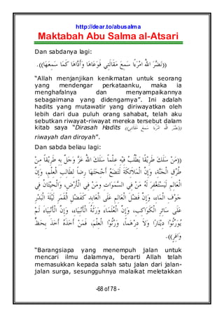 http://dear.to/abusalma
Maktabah Abu Salma al-Atsari
-68 of 78 -
Dan sabdanya lagi:
))‫ﺎ‬‫ﻬ‬‫ﻌ‬ِ‫ﻤ‬‫ﺳ‬ ‫ﺎ‬‫ﻤ‬‫ﹶ‬‫ﻛ‬ ‫ﺎ‬‫ﻫ‬‫ﺍ‬‫ﺩ‬‫ﹶ‬‫ﺃ‬‫ﻭ‬ ‫ﺎ‬‫ﻫ‬‫ﺎ‬‫ﻋ‬‫ﻮ‬‫ﹶ‬‫ﻓ‬ ‫ِﻲ‬‫ﺘ‬‫ﹶ‬‫ﻟ‬‫ﹶﺎ‬‫ﻘ‬‫ﻣ‬ ‫ﻊ‬ِ‫ﻤ‬‫ﺳ‬ ‫ًﺍ‬‫ﺀ‬‫ﺮ‬‫ﻣ‬‫ﺍ‬ ُ‫ﷲ‬‫ﺍ‬ ‫ﺮ‬‫ﻀ‬‫ﻧ‬.((
“Allah menjanjikan kenikmatan untuk seorang
yang mendengar perkataanku, maka ia
menghafalnya dan menyampaikannya
sebagaimana yang didengarnya”. Ini adalah
hadits yang mutawatir yang diriwayatkan oleh
lebih dari dua puluh orang sahabat, telah aku
sebutkan riwayat-riwayat mereka tersebut dalam
kitab saya “Dirasah Hadits ))‫ِﻲ‬‫ﺘ‬‫ﹶ‬‫ﻟ‬‫ﹶﺎ‬‫ﻘ‬‫ﻣ‬ ‫ﻊ‬ِ‫ﻤ‬‫ﺳ‬ ‫ًﺍ‬‫ﺀ‬‫ﺮ‬‫ﻣ‬‫ﺍ‬ ُ‫ﷲ‬‫ﺍ‬ ‫ﺮ‬‫ﻀ‬‫ﻧ‬((
riwayah dan diroyah”.
Dan sabda beliau lagi:
))‫ﻦ‬ِ‫ﻣ‬ ‫ﹰ‬‫ﺎ‬‫ﻘ‬‫ﻳ‬ِ‫ﺮ‬‫ﹶ‬‫ﻃ‬ ِ‫ﻪ‬ِ‫ﺑ‬ ‫ﱠ‬‫ﻞ‬‫ﺟ‬‫ﻭ‬ ‫ﺰ‬‫ﻋ‬ ُ‫ﷲ‬‫ﺍ‬ ‫ﻚ‬‫ﹶ‬‫ﻠ‬‫ﺳ‬ ‫ﹰ‬‫ﺎ‬‫ﹾﻤ‬‫ﻠ‬ِ‫ﻋ‬ ِ‫ﻪ‬‫ﻴ‬ِ‫ﻓ‬ ‫ﺐ‬‫ﹸ‬‫ﻠ‬‫ﹾ‬‫ﻄ‬‫ﻳ‬ ‫ﹰﺎ‬‫ﻘ‬‫ﻳ‬ِ‫ﺮ‬‫ﹶ‬‫ﻃ‬ ‫ﻚ‬‫ﹶ‬‫ﻠ‬‫ﺳ‬ ‫ﻦ‬‫ﻣ‬
ِ‫ﻟ‬ ‫ﹰ‬‫ﺎ‬‫ِﺿ‬‫ﺭ‬ ‫ﺎ‬‫ﻬ‬‫ﺘ‬‫ﺤ‬ِ‫ﻨ‬‫ﺟ‬‫ﹶ‬‫ﺃ‬ ‫ﻊ‬‫ﻀ‬‫ﺘ‬‫ﹶ‬‫ﻟ‬ ‫ﹶ‬‫ﺔ‬‫ﹶ‬‫ﻜ‬ِ‫ﺋ‬‫ﹶ‬‫ﻼ‬‫ﻤ‬‫ﹾ‬‫ﻟ‬‫ﺍ‬ ‫ﱠ‬‫ﻥ‬ِ‫ﺇ‬‫ﻭ‬ ،ِ‫ﺔ‬‫ﻨ‬‫ﺠ‬‫ﹾ‬‫ﻟ‬‫ﺍ‬ ِ‫ﻕ‬‫ﺮ‬‫ﹸ‬‫ﻃ‬‫ﱠ‬‫ﻥ‬ِ‫ﺇ‬‫ﻭ‬ ،ِ‫ﻢ‬‫ﹾ‬‫ﻠ‬ِ‫ﻌ‬‫ﹾ‬‫ﻟ‬‫ﺍ‬ ِ‫ﺐ‬ِ‫ﻟ‬‫ﹶﺎ‬‫ﻄ‬
‫ِﻲ‬‫ﻓ‬ ‫ﹸ‬‫ﻥ‬‫ﺎ‬‫ﺘ‬‫ﻴ‬ِ‫ﺤ‬‫ﹾ‬‫ﻟ‬‫ﺍ‬‫ﻭ‬ ،ِ‫ﺽ‬‫ﺭ‬‫ﹶ‬‫ﺄ‬‫ﹾ‬‫ﻟ‬‫ﺍ‬ ‫ِﻲ‬‫ﻓ‬ ‫ﻦ‬‫ﻣ‬‫ﻭ‬ ِ‫ﺕ‬‫ﺍ‬‫ﻮ‬‫ﻤ‬‫ﺴ‬‫ﺍﻟ‬ ‫ِﻲ‬‫ﻓ‬ ‫ﻦ‬‫ﻣ‬ ‫ﻪ‬‫ﹶ‬‫ﻟ‬ ‫ﺮ‬ِ‫ﻔ‬‫ﻐ‬‫ﺘ‬‫ﺴ‬‫ﻴ‬‫ﹶ‬‫ﻟ‬ ِ‫ﻢ‬ِ‫ﻟ‬‫ﺎ‬‫ﻌ‬‫ﹾ‬‫ﻟ‬‫ﺍ‬
ِ‫ﺭ‬‫ﺪ‬‫ﺒ‬‫ﹾ‬‫ﻟ‬‫ﺍ‬ ‫ﹶ‬‫ﺔ‬‫ﹶ‬‫ﻠ‬‫ﻴ‬‫ﹶ‬‫ﻟ‬ ِ‫ﺮ‬‫ﻤ‬‫ﹶ‬‫ﻘ‬‫ﹾ‬‫ﻟ‬‫ﺍ‬ ِ‫ﻞ‬‫ﻀ‬‫ﹶ‬‫ﻔ‬‫ﹶ‬‫ﻛ‬ ِ‫ﺪ‬ِ‫ﺑ‬‫ﺎ‬‫ﻌ‬‫ﹾ‬‫ﻟ‬‫ﺍ‬ ‫ﹶﻰ‬‫ﻠ‬‫ﻋ‬ ِ‫ﻢ‬ِ‫ﻟ‬‫ﺎ‬‫ﻌ‬‫ﹾ‬‫ﻟ‬‫ﺍ‬ ‫ﹶ‬‫ﻞ‬‫ﻀ‬‫ﹶ‬‫ﻓ‬ ‫ﱠ‬‫ﻥ‬ِ‫ﺇ‬‫ﻭ‬ ،ِ‫ﺀ‬‫ﺎ‬‫ﻤ‬‫ﹾ‬‫ﻟ‬‫ﺍ‬ ِ‫ﻑ‬‫ﻮ‬‫ﺟ‬
‫ﹾ‬‫ﻟ‬‫ﺍ‬ ‫ﱠ‬‫ﻥ‬ِ‫ﺇ‬‫ﻭ‬ ،ِ‫ﺐ‬ِ‫ﻛ‬‫ﺍ‬‫ﻮ‬‫ﹶ‬‫ﻜ‬‫ﹾ‬‫ﻟ‬‫ﺍ‬ ِ‫ﺮ‬ِ‫ﺋ‬‫ﺎ‬‫ﺳ‬ ‫ﹶﻰ‬‫ﻠ‬‫ﻋ‬‫ﻢ‬‫ﹶ‬‫ﻟ‬ َ‫ﺀ‬‫ﺎ‬‫ﻴ‬ِ‫ﺒ‬‫ﻧ‬‫ﹶ‬‫ﺄ‬‫ﹾ‬‫ﻟ‬‫ﺍ‬ ‫ﱠ‬‫ﻥ‬ِ‫ﺇ‬‫ﻭ‬ ،ِ‫ﺀ‬‫ﺎ‬‫ﻴ‬ِ‫ﺒ‬‫ﻧ‬‫ﹶ‬‫ﺄ‬‫ﹾ‬‫ﻟ‬‫ﺍ‬ ‫ﹸ‬‫ﺔ‬‫ﹶ‬‫ﺛ‬‫ﺭ‬‫ﻭ‬ َ‫ﺀ‬‫ﺎ‬‫ﻤ‬‫ﹶ‬‫ﻠ‬‫ﻌ‬
‫ﱟ‬‫ﻆ‬‫ﺤ‬ِ‫ﺑ‬ ‫ﹶ‬‫ﺬ‬‫ﺧ‬‫ﹶ‬‫ﺃ‬ ‫ﻩ‬‫ﹶ‬‫ﺬ‬‫ﺧ‬‫ﹶ‬‫ﺃ‬ ‫ﻦ‬‫ﻤ‬‫ﹶ‬‫ﻓ‬ ،‫ﻢ‬‫ﹾ‬‫ﻠ‬ِ‫ﻌ‬‫ﹾ‬‫ﻟ‬‫ﺍ‬ ‫ﺍ‬‫ﻮ‬‫ﹸ‬‫ﺛ‬‫ﺭ‬‫ﻭ‬ ،‫ﹰ‬‫ﺎ‬‫ﻤ‬‫ﻫ‬‫ﺭ‬ِ‫ﺩ‬ ‫ﹶ‬‫ﻻ‬‫ﻭ‬ ‫ﺍ‬‫ﺭ‬‫ﺎ‬‫ﻨ‬‫ﻳ‬ِ‫ﺩ‬ ‫ﺍ‬‫ﻮ‬‫ﹸ‬‫ﺛ‬‫ﺭ‬‫ﻮ‬‫ﻳ‬
ٍ‫ﺮ‬ِ‫ﻓ‬‫ﺍ‬‫ﻭ‬.((
“Barangsiapa yang menempuh jalan untuk
mencari ilmu dalamnya, berarti Allah telah
memasukkan kepada salah satu jalan dari jalan-
jalan surga, sesungguhnya malaikat meletakkan
 