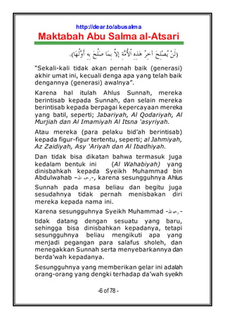 http://dear.to/abusalma
Maktabah Abu Salma al-Atsari
-6 of 78 -
)‫ﺎ‬‫ﻬ‬‫ﹸ‬‫ﻟ‬‫ﻭ‬‫ﹶ‬‫ﺃ‬ ِ‫ﻪ‬ِ‫ﺑ‬ ‫ﺢ‬‫ﹸ‬‫ﻠ‬‫ﺻ‬ ‫ﺎ‬‫ﻤ‬ِ‫ﺑ‬ ‫ﱠ‬‫ﻻ‬‫ﺇ‬ ِ‫ﺔ‬‫ﻣ‬ُ‫ﻷ‬‫ﹾ‬‫ﺍ‬ ِ‫ﻩ‬ِ‫ﺬ‬‫ﻫ‬ ‫ﺮ‬ِ‫ﺧ‬‫ﺁ‬ ‫ﺢ‬ِ‫ﻠ‬‫ﺼ‬‫ﻳ‬ ‫ﻦ‬‫ﹶ‬‫ﻟ‬.(
“Sekali-kali tidak akan pernah baik (generasi)
akhir umat ini, kecuali denga apa yang telah baik
dengannya (generasi) awalnya”.
Karena hal itulah Ahlus Sunnah, mereka
berintisab kepada Sunnah, dan selain mereka
berintisab kepada berpagai kepercayaan mereka
yang batil, seperti; Jabariyah, Al Qodariyah, Al
Murjiah dan Al Imamiyah Al Itsna ‘asyriyah.
Atau mereka (para pelaku bid’ah berintisab)
kepada figur-figur tertentu, seperti; al Jahmiyah,
Az Zaidiyah, Asy ‘Ariyah dan Al Ibadhiyah.
Dan tidak bisa dikatan bahwa termasuk juga
kedalam bentuk ini (Al Wahabiyah) yang
dinisbahkah kepada Syeikh Muhammad bin
Abdulwahab –‫ﺍﷲ‬ ‫,-ﺭﲪﻪ‬ karena sesungguhnya Ahlus
Sunnah pada masa beliau dan begitu juga
sesudahnya tidak pernah menisbakan diri
mereka kepada nama ini.
Karena sesungguhnya Syeikh Muhammad -‫ﺍﷲ‬‫ﺭﲪﻪ‬ -
tidak datang dengan sesuatu yang baru,
sehingga bisa dinisbahkan kepadanya, tetapi
sesungguhnya beliau mengikuti apa yang
menjadi pegangan para salafus sholeh, dan
menegakkan Sunnah serta menyebarkannya dan
berda’wah kepadanya.
Sesungguhnya yang memberikan gelar ini adalah
orang-orang yang dengki terhadap da’wah syeikh
 