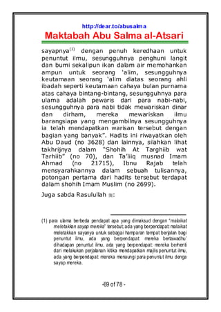 http://dear.to/abusalma
Maktabah Abu Salma al-Atsari
-69 of 78 -
sayapnya(1)
dengan penuh keredhaan untuk
penuntut ilmu, sesungguhnya penghuni langit
dan bumi sekalipun ikan dalam air memohankan
ampun untuk seorang ‘alim, sesungguhnya
keutamaan seorang ‘alim diatas seorang ahli
ibadah seperti keutamaan cahaya bulan purnama
atas cahaya bintang-bintang, sesungguhnya para
ulama adalah pewaris dari para nabi-nabi,
sesungguhnya para nabi tidak mewariskan dinar
dan dirham, mereka mewariskan ilmu
barangsiapa yang mengambilnya sesungguhnya
ia telah mendapatkan warisan tersebut dengan
bagian yang banyak”. Hadits ini riwayatkan oleh
Abu Daud (no 3628) dan lainnya, silahkan lihat
takhrijnya dalam “Shohih At Targhiib wat
Tarhiib” (no 70), dan Ta’liiq musnad Imam
Ahmad (no 21715), Ibnu Rajab telah
mensyarahkannya dalam sebuah tulisannya,
potongan pertama dari hadits tersebut terdapat
dalam shohih Imam Muslim (no 2699).
Juga sabda Rasulullah :
(1) para ulama berbeda pendapat apa yang dimaksud dengan “malaikat
meletakkan sayap mereka” tersebut; ada yang berpendapat: malaikat
meletakkan sayanya untuk sebagai hamparan tempat berjalan bagi
penuntut ilmu, ada yang berpendapat: mereka bertawadhu’
dihadapan penuntut ilmu, ada yang berpendapat: mereka berhenti
dari melakukan perjalanan kitika mendapatkan majlis penuntut ilmu,
ada yang berpendapat: mereka menaungi para penuntut ilmu denga
sayap mereka.
 