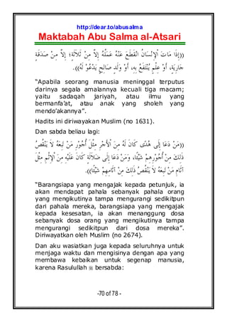 http://dear.to/abusalma
Maktabah Abu Salma al-Atsari
-70 of 78 -
))ٍ‫ﺔ‬‫ﹶ‬‫ﻗ‬‫ﺪ‬‫ﺻ‬ ‫ﻦ‬ِ‫ﻣ‬ ‫ﱠ‬‫ﻻ‬ِ‫ﺇ‬ ‫ٍ؛‬‫ﺔ‬‫ﹶ‬‫ﺛ‬‫ﹶ‬‫ﻼ‬‫ﹶ‬‫ﺛ‬ ‫ﻦ‬ِ‫ﻣ‬ ‫ﱠ‬‫ﻻ‬ِ‫ﺇ‬ ‫ﻪ‬‫ﹸ‬‫ﻠ‬‫ﻤ‬‫ﻋ‬ ‫ﻪ‬‫ﻨ‬‫ﻋ‬ ‫ﻊ‬‫ﹶ‬‫ﻄ‬‫ﹶ‬‫ﻘ‬‫ﻧ‬‫ﺍ‬ ‫ﹸ‬‫ﻥ‬‫ﺎ‬‫ﺴ‬‫ﻧ‬ِ‫ﻹ‬‫ﹾ‬‫ﺍ‬ ‫ﺕ‬‫ﺎ‬‫ﻣ‬ ‫ﹶﺍ‬‫ﺫ‬ِ‫ﺇ‬
‫ﻪ‬‫ﹶ‬‫ﻟ‬ ‫ﻮ‬‫ﻋ‬‫ﺪ‬‫ﻳ‬ ٍ‫ﺢ‬ِ‫ﻟ‬‫ﺎ‬‫ﺻ‬ ٍ‫ﺪ‬‫ﹶ‬‫ﻟ‬‫ﻭ‬ ‫ﻭ‬‫ﹶ‬‫ﺃ‬ ،ِ‫ﻪ‬ِ‫ﺑ‬ ‫ﻊ‬‫ﹶ‬‫ﻔ‬‫ﺘ‬‫ﻨ‬‫ﻳ‬ ٍ‫ﻢ‬‫ﹾ‬‫ﻠ‬ِ‫ﻋ‬ ‫ﻭ‬‫ﹶ‬‫ﺃ‬ ،ٍ‫ﺔ‬‫ﻳ‬ِ‫ﺭ‬‫ﺎ‬‫ﺟ‬.((
“Apabila seorang manusia meninggal terputus
darinya segala amalannya kecuali tiga macam;
yaitu sadaqah jariyah, atau ilmu yang
bermanfa’at, atau anak yang sholeh yang
mendo’akannya”.
Hadits ini diriwayakan Muslim (no 1631).
Dan sabda beliau lagi:
))‫ﹸ‬‫ﻘ‬‫ﻨ‬‫ﻳ‬ ‫ﹶ‬‫ﻻ‬ ‫ﻪ‬‫ﻌ‬ِ‫ﺒ‬‫ﺗ‬ ‫ﻦ‬‫ﻣ‬ ِ‫ﺭ‬‫ﻮ‬‫ﺟ‬‫ﹸ‬‫ﺃ‬ ‫ﹶ‬‫ﻞ‬‫ﹾ‬‫ﺜ‬ِ‫ﻣ‬ ِ‫ﺮ‬‫ﺟ‬َ‫ﻷ‬‫ﹾ‬‫ﺍ‬ ‫ﻦ‬ِ‫ﻣ‬ ‫ﻪ‬‫ﹶ‬‫ﻟ‬ ‫ﹶ‬‫ﻥ‬‫ﹶﺎ‬‫ﻛ‬ ‫ﻯ‬‫ﺪ‬‫ﻫ‬ ‫ﹶﻰ‬‫ﻟ‬ِ‫ﺇ‬ ‫ﺎ‬‫ﻋ‬‫ﺩ‬ ‫ﻦ‬‫ﻣ‬‫ﺺ‬
‫ﹶ‬‫ﻞ‬‫ﹾ‬‫ﺜ‬ِ‫ﻣ‬ ِ‫ﻢ‬‫ﹾ‬‫ﺛ‬ِ‫ﻹ‬‫ﹾ‬‫ﺍ‬ ‫ﻦ‬ِ‫ﻣ‬ ِ‫ﻪ‬‫ﻴ‬‫ﹶ‬‫ﻠ‬‫ﻋ‬ ‫ﹶ‬‫ﻥ‬‫ﹶﺎ‬‫ﻛ‬ ٍ‫ﺔ‬‫ﹶ‬‫ﻟ‬‫ﹶ‬‫ﻼ‬‫ﺿ‬ ‫ﹶﻰ‬‫ﻟ‬ِ‫ﺇ‬ ‫ﺎ‬‫ﻋ‬‫ﺩ‬ ‫ﻦ‬‫ﻣ‬‫ﻭ‬ ،‫ﹰﺎ‬‫ﺌ‬‫ﻴ‬‫ﺷ‬ ‫ﻢ‬ِ‫ﻫ‬ِ‫ﺭ‬‫ﻮ‬‫ﺟ‬‫ﹸ‬‫ﺃ‬ ‫ﻦ‬ِ‫ﻣ‬ ‫ﻚ‬ِ‫ﻟ‬‫ﹶ‬‫ﺫ‬
‫ﹰﺎ‬‫ﺌ‬‫ﻴ‬‫ﺷ‬ ‫ﻢ‬ِ‫ﻬ‬ِ‫ﻣ‬‫ﹶﺎ‬‫ﺛ‬‫ﺁ‬ ‫ﻦ‬ِ‫ﻣ‬ ‫ﻚ‬ِ‫ﻟ‬‫ﹶ‬‫ﺫ‬ ‫ﺺ‬‫ﹸ‬‫ﻘ‬‫ﻨ‬‫ﻳ‬ ‫ﹶ‬‫ﻻ‬ ‫ﻪ‬‫ﻌ‬ِ‫ﺒ‬‫ﺗ‬ ‫ﻦ‬‫ﻣ‬ ِ‫ﻡ‬‫ﹶﺎ‬‫ﺛ‬‫ﺁ‬.((
“Barangsiapa yang mengajak kepada petunjuk, ia
akan mendapat pahala sebanyak pahala orang
yang mengikutinya tampa mengurangi sedikitpun
dari pahala mereka, barangsiapa yang mengajak
kepada kesesatan, ia akan menanggung dosa
sebanyak dosa orang yang mengikutinya tampa
mengurangi sedikitpun dari dosa mereka”.
Diriwayatkan oleh Muslim (no 2674).
Dan aku wasiatkan juga kepada seluruhnya untuk
menjaga waktu dan mengisinya dengan apa yang
membawa kebaikan untuk segenap manusia,
karena Rasulullah bersabda:
 