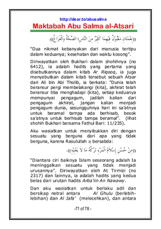 http://dear.to/abusalma
Maktabah Abu Salma al-Atsari
-71 of 78 -
))‫ﹸ‬‫ﻍ‬‫ﺍ‬‫ﺮ‬‫ﹶ‬‫ﻔ‬‫ﹾ‬‫ﻟ‬‫ﺍ‬‫ﻭ‬ ‫ﹸ‬‫ﺔ‬‫ﺤ‬‫ﺼ‬‫ﺍﻟ‬ ‫ِ؛‬‫ﺱ‬‫ﺎ‬‫ﻨ‬‫ﺍﻟ‬ ‫ﻦ‬ِ‫ﻣ‬ ‫ﺮ‬‫ﻴ‬ِ‫ﺜ‬‫ﹶ‬‫ﻛ‬ ‫ﺎ‬‫ﻤ‬ِ‫ﻬ‬‫ﻴ‬ِ‫ﻓ‬ ‫ﹲ‬‫ﻥ‬‫ﻮ‬‫ﺒ‬‫ﻐ‬‫ﻣ‬ ِ‫ﻥ‬‫ﺎ‬‫ﺘ‬‫ﻤ‬‫ﻌ‬ِ‫ﻧ‬.((
“Dua nikmat kebanyakan dari manusia tertipu
dalam keduanya; kesehatan dan waktu kosong”.
Diriwayatkan oleh Bukhari dalam shohihnya (no
6412), ia adalah hadits yang pertama yang
disebutkannya dalam kitab Ar Riqooq, ia juga
menyebutkan dalam kitab tersebut sebuah Atsar
dari Ali bin Abi Tholib, ia berkata: “Dunia telah
beransur pergi membelakangi (kita), akhirat telah
beransur tiba menghadapi (kita), setiap keduanya
mempunyai pengagum, jadilah kalian dari
pengagum akhirat, jangan kalian menjadi
pengagum dunia, sesungguhnya hari ini sa’atnya
untuk beramal tampa ada berhisab, besok
sa’atnya untuk berhisab tampa beramal”. (lihat
shohih Bukhari bersama Fathul Bari: 11/235).
Aku wasiatkan untuk menyibukkan diri dengan
sesuatu yang berguna dari apa yang tidak
berguna, karena Rasulullah bersabda:
))ِ‫ﻪ‬‫ﻴ‬ِ‫ﻨ‬‫ﻌ‬‫ﻳ‬ ‫ﹶ‬‫ﻻ‬ ‫ﺎ‬‫ﻣ‬ ‫ﻪ‬‫ﹸ‬‫ﻛ‬‫ﺮ‬‫ﺗ‬ ِ‫ﺀ‬‫ﺮ‬‫ﻤ‬‫ﹾ‬‫ﻟ‬‫ﺍ‬ ‫ﻡ‬‫ﹶ‬‫ﻼ‬‫ﺳ‬ِ‫ﺇ‬ ِ‫ﻦ‬‫ﺴ‬‫ﺣ‬ ‫ﻦ‬ِ‫ﻣ‬.((
“Diantara ciri baiknya Islam seseorang adalah Ia
meninggalkan sesuatu yang tidak menjadi
urusannya”. Diriwayatkan oleh At Tirmizi (no
2317) dan lainnya, ia adalah hadits yang kedua
belas dari urutan hadits Arba’iin An Nawawy.
Dan aku wasiatkan untuk berlaku adil dan
bersikap netral antara Al Ghulu (berlebih-
lebihan) dan Al Jafa’ (melecehkan), dan antara
 