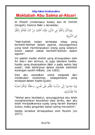 http://dear.to/abusalma
Maktabah Abu Salma al-Atsari
-72 of 78 -
Al Ifraath (melampaui batas) dan At Tafriith
(lengah). Karena Nabi bersabda:
))‫ﻮ‬‫ﹸ‬‫ﻠ‬‫ﻐ‬‫ﹾ‬‫ﻟ‬‫ِﺎ‬‫ﺑ‬ ‫ﻢ‬‫ﹸ‬‫ﻜ‬‫ﹶ‬‫ﻠ‬‫ﺒ‬‫ﹶ‬‫ﻗ‬ ‫ﹶ‬‫ﻥ‬‫ﹶﺎ‬‫ﻛ‬ ‫ﻦ‬‫ﻣ‬ ‫ﻚ‬‫ﹶ‬‫ﻠ‬‫ﻫ‬‫ﹶ‬‫ﺃ‬ ‫ﺎ‬‫ﻤ‬‫ﻧ‬ِ‫ﺈ‬‫ﹶ‬‫ﻓ‬ ،‫ﻦ‬‫ﻳ‬‫ﺪ‬‫ﺍﻟ‬ ‫ِﻲ‬‫ﻓ‬ ‫ﻮ‬‫ﹸ‬‫ﻠ‬‫ﻐ‬‫ﹾ‬‫ﻟ‬‫ﺍ‬‫ﻭ‬ ‫ﻢ‬‫ﹸ‬‫ﻛ‬‫ﺎ‬‫ﻳ‬ِ‫ﺇ‬
ِ‫ﻦ‬‫ﻳ‬‫ﺪ‬‫ﺍﻟ‬ ‫ِﻲ‬‫ﻓ‬.((
“Hati-hatilah kalian terhadap sikap yang
berlebih-lebihan dalam agama, sesungguhnya
yang telah membinasakan orang yang sebelum
kalian adalah sebab berlebih-lebihan dalam
agama”.
Ini adalah hadits shohih yang diriwayatkan oleh
An Nas-i dan lainnya, ia juga diantara hadits-
hadits yang disampaikan Nabi pada waktu haji
wada’, lihat takhrijnya dalam silsilah shohihah
karangan syeikh AlBany (no 1283).
Dan aku wasiatkan untuk waspada dari
melakukan kezoliman, sebagaimana yang
terdapat dalam hadits Qudsi:
))‫ِﻱ‬‫ﺩ‬‫ﺎ‬‫ﺒ‬ِ‫ﻋ‬ ‫ﺎ‬‫ﻳ‬!‫ﹰ‬‫ﺎ‬‫ﻣ‬‫ﺮ‬‫ﺤ‬‫ﻣ‬ ‫ﻢ‬‫ﹸ‬‫ﻜ‬‫ﻨ‬‫ﻴ‬‫ﺑ‬ ‫ﻪ‬‫ﺘ‬‫ﹾ‬‫ﻠ‬‫ﻌ‬‫ﺟ‬‫ﻭ‬ ،‫ِﻲ‬‫ﺴ‬‫ﹾ‬‫ﻔ‬‫ﻧ‬ ‫ﹶﻰ‬‫ﻠ‬‫ﻋ‬ ‫ﻢ‬‫ﹾ‬‫ﻠ‬‫ﱡ‬‫ﻈ‬‫ﺍﻟ‬ ‫ﺖ‬‫ﻣ‬‫ﺮ‬‫ﺣ‬ ‫ﻲ‬‫ﻧ‬ِ‫ﺇ‬
‫ﺍ‬‫ﻮ‬‫ﻤ‬‫ﹶ‬‫ﻟ‬‫ﹶﺎ‬‫ﻈ‬‫ﺗ‬ ‫ﹶ‬‫ﻼ‬‫ﹶ‬‫ﻓ‬.((
“Wahai para hambaku!, sesungguhnya aku telah
mengharamkan kezoliman atas diriKu, dan aku
telah menjadikannya suatu yang haram diantara
kalian, maka janganlah kalian saling menzolimi”.
Hadits tersebut diriwayatkan oleh Muslim (no
2577).
 