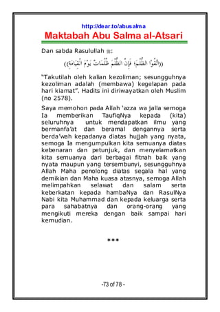 http://dear.to/abusalma
Maktabah Abu Salma al-Atsari
-73 of 78 -
Dan sabda Rasulullah :
))ِ‫ﺔ‬‫ﻣ‬‫ﺎ‬‫ﻴ‬ِ‫ﻘ‬‫ﹾ‬‫ﻟ‬‫ﺍ‬ ‫ﻡ‬‫ﻮ‬‫ﻳ‬ ‫ﺕ‬‫ﺎ‬‫ﻤ‬‫ﹸ‬‫ﻠ‬‫ﹸ‬‫ﻇ‬ ‫ﻢ‬‫ﹾ‬‫ﻠ‬‫ﱡ‬‫ﻈ‬‫ﺍﻟ‬ ‫ﱠ‬‫ﻥ‬ِ‫ﺈ‬‫ﹶ‬‫ﻓ‬ ‫؛‬‫ﻢ‬‫ﹾ‬‫ﻠ‬‫ﱡ‬‫ﻈ‬‫ﺍﻟ‬ ‫ﺍ‬‫ﻮ‬‫ﹸ‬‫ﻘ‬‫ﺗ‬‫ﺍ‬((
“Takutilah oleh kalian kezoliman; sesungguhnya
kezoliman adalah (membawa) kegelapan pada
hari kiamat”. Hadits ini diriwayatkan oleh Muslim
(no 2578).
Saya memohon pada Allah ‘azza wa jalla semoga
Ia memberikan TaufiqNya kepada (kita)
seluruhnya untuk mendapatkan ilmu yang
bermanfa’at dan beramal dengannya serta
berda’wah kepadanya diatas hujjah yang nyata,
semoga Ia mengumpulkan kita semuanya diatas
kebenaran dan petunjuk, dan menyelamatkan
kita semuanya dari berbagai fitnah baik yang
nyata maupun yang tersembunyi, sesungguhnya
Allah Maha penolong diatas segala hal yang
demikian dan Maha kuasa atasnya, semoga Allah
melimpahkan selawat dan salam serta
keberkatan kepada hambaNya dan RasulNya
Nabi kita Muhammad dan kepada keluarga serta
para sahabatnya dan orang-orang yang
mengikuti mereka dengan baik sampai hari
kemudian.
***
 