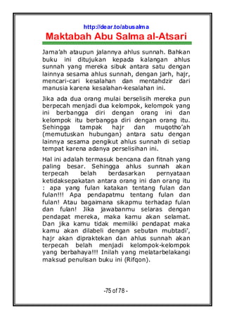 http://dear.to/abusalma
Maktabah Abu Salma al-Atsari
-75 of 78 -
Jama’ah ataupun jalannya ahlus sunnah. Bahkan
buku ini ditujukan kepada kalangan ahlus
sunnah yang mereka sibuk antara satu dengan
lainnya sesama ahlus sunnah, dengan jarh, hajr,
mencari-cari kesalahan dan mentahdzir dari
manusia karena kesalahan-kesalahan ini.
Jika ada dua orang mulai berselisih mereka pun
berpecah menjadi dua kelompok, kelompok yang
ini berbangga diri dengan orang ini dan
kelompok itu berbangga diri dengan orang itu.
Sehingga tampak hajr dan muqotho’ah
(memutuskan hubungan) antara satu dengan
lainnya sesama pengikut ahlus sunnah di setiap
tempat karena adanya perselisihan ini.
Hal ini adalah termasuk bencana dan fitnah yang
paling besar. Sehingga ahlus sunnah akan
terpecah belah berdasarkan pernyataan
ketidaksepakatan antara orang ini dan orang itu
: apa yang fulan katakan tentang fulan dan
fulan!!! Apa pendapatmu tentang fulan dan
fulan! Atau bagaimana sikapmu terhadap fulan
dan fulan! Jika jawabanmu selaras dengan
pendapat mereka, maka kamu akan selamat.
Dan jika kamu tidak memiliki pendapat maka
kamu akan dilabeli dengan sebutan mubtadi’,
hajr akan dipraktekan dan ahlus sunnah akan
terpecah belah menjadi kelompok-kelompok
yang berbahaya!!! Inilah yang melatarbelakangi
maksud penulisan buku ini (Rifqon).
 