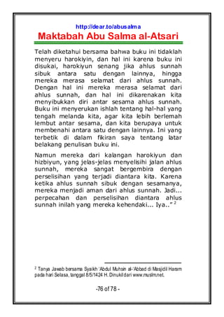 http://dear.to/abusalma
Maktabah Abu Salma al-Atsari
-76 of 78 -
Telah diketahui bersama bahwa buku ini tidaklah
menyeru harokiyin, dan hal ini karena buku ini
disukai, harokiyun senang jika ahlus sunnah
sibuk antara satu dengan lainnya, hingga
mereka merasa selamat dari ahlus sunnah.
Dengan hal ini mereka merasa selamat dari
ahlus sunnah, dan hal ini dikarenakan kita
menyibukkan diri antar sesama ahlus sunnah.
Buku ini menyerukan ishlah tentang hal-hal yang
tengah melanda kita, agar kita lebih berlemah
lembut antar sesama, dan kita berupaya untuk
membenahi antara satu dengan lainnya. Ini yang
terbetik di dalam fikiran saya tentang latar
belakang penulisan buku ini.
Namun mereka dari kalangan harokiyun dan
hizbiyun, yang jelas-jelas menyelisihi jalan ahlus
sunnah, mereka sangat bergembira dengan
perselisihan yang terjadi diantara kita. Karena
ketika ahlus sunnah sibuk dengan sesamanya,
mereka menjadi aman dari ahlus sunnah. Jadi...
perpecahan dan perselisihan diantara ahlus
sunnah inilah yang mereka kehendaki... Iya..” 2
2 Tanya Jawab bersama Syaikh ‘Abdul Muhsin al-‘Abbad di Masjidil Haram
pada hari Selasa, tanggal 8/5/1424 H. Dinukildari www.muslm.net.
 